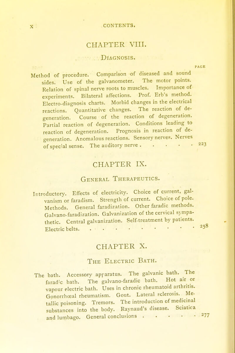 CHAPTER VIII. Diagnosis. PAGE Method of procedure. Comparison of diseased and sound sides. Use of the galvanometer. The motor points. Relation of spinal nerve roots to muscles. Importance of experiments. Bilateral affections. Prof. Erb's method. Electro-diagnosis charts. Morbid changes in the electrical reactions. Quantitative changes. The reaction of de- generation. Course of the reaction of degeneration. Partial reaction of degeneration. Conditions leading to reaction of degeneration. Prognosis in reaction of de- generation. Anomalous reactions. Sensory nerves. Nerves of special sense. The auditory nerve 223 CHAPTER IX. General Therapeutics. Introductory. Effects of electricity. Choice of current, gal- vanism or faradism. Strength of current. Choice of pole. Methods. General faradization. Other faradic methods. Galvano-faradization. Galvanization of the cervical sympa- thetic. Central galvanization. Self-treatment by patients. Electric belts .258 CHAPTER X. The Electric Bath. The bath. Accessory apparatus. The galvanic bath. The faradic bath. The galvano-faradic bath. Hot air or vapour electric bath. Uses in chronic rheumatoid arthritis. Gonorrhceal rheumatism. Gout. Lateral sclerosis. Me- tallic poisoning. Tremors. The introduction of medicinal substances into the body. Raynaud's disease. Sciatica and lumbago. General conclusions 277