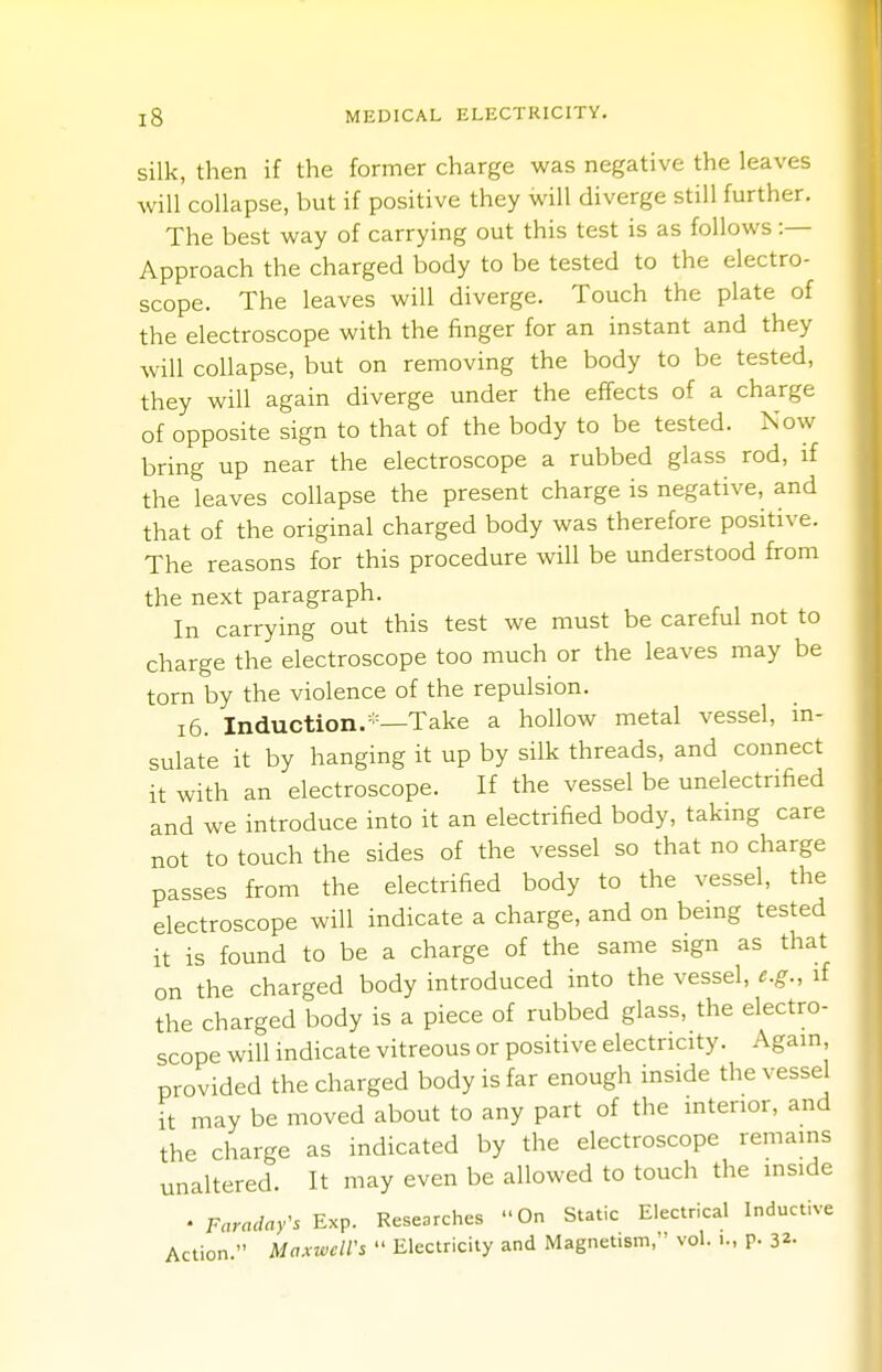 silk, then if the former charge was negative the leaves will collapse, but if positive they will diverge still further. The best way of carrying out this test is as follows :— Approach the charged body to be tested to the electro- scope. The leaves will diverge. Touch the plate of the electroscope with the finger for an instant and they will collapse, but on removing the body to be tested, they will again diverge under the effects of a charge of opposite sign to that of the body to be tested. Now bring up near the electroscope a rubbed glass rod, if the leaves collapse the present charge is negative, and that of the original charged body was therefore positive. The reasons for this procedure will be understood from the next paragraph. In carrying out this test we must be careful not to charge the electroscope too much or the leaves may be torn by the violence of the repulsion. 16. Induction.-1—Take a hollow metal vessel, in- sulate it by hanging it up by silk threads, and connect it with an electroscope. If the vessel be unelectrified and we introduce into it an electrified body, taking care not to touch the sides of the vessel so that no charge passes from the electrified body to the vessel, the electroscope will indicate a charge, and on being tested it is found to be a charge of the same sign as that on the charged body introduced into the vessel, e.g., if the charged body is a piece of rubbed glass, the electro- scope will indicate vitreous or positive electricity. Again provided the charged body is far enough inside the vessel it may be moved about to any part of the interior, and the charge as indicated by the electroscope remains unaltered. It may even be allowed to touch the inside ♦ Faraday's Exp. Researches On Static Electrical Inductive Action. Maxwell's  Electricity and Magnetism, vol. i., p. 3*-