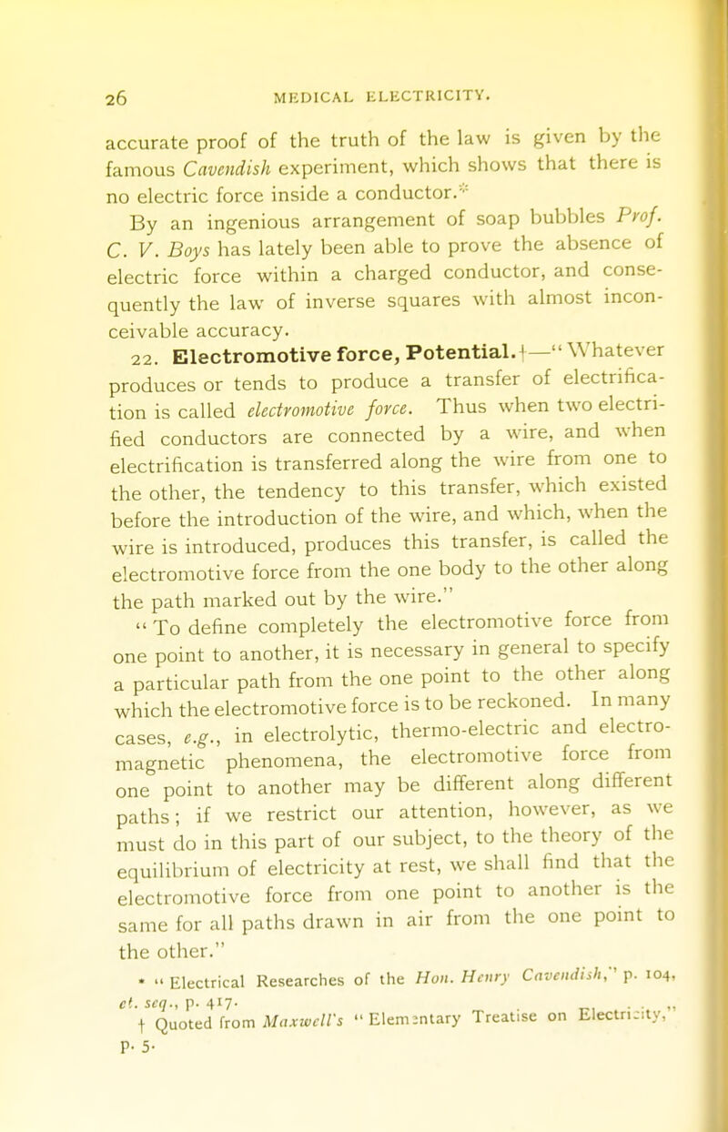 accurate proof of the truth of the law is given by the famous Cavendish experiment, which shows that there is no electric force inside a conductor/ By an ingenious arrangement of soap bubbles Prof. C. V. Boys has lately been able to prove the absence of electric force within a charged conductor, and conse- quently the law of inverse squares with almost incon- ceivable accuracy. 22. Electromotive force, Potential.^— Whatever produces or tends to produce a transfer of electrifica- tion is called electromotive force. Thus when two electri- fied conductors are connected by a wire, and when electrification is transferred along the wire from one to the other, the tendency to this transfer, which existed before the introduction of the wire, and which, when the wire is introduced, produces this transfer, is called the electromotive force from the one body to the other along the path marked out by the wire.  To define completely the electromotive force from one point to another, it is necessary in general to specify a particular path from the one point to the other along which the electromotive force is to be reckoned. In many cases, e.g., in electrolytic, thermo-electric and electro- magnetic phenomena, the electromotive force from one point to another may be different along different paths; if we restrict our attention, however, as we must do in this part of our subject, to the theory of the equilibrium of electricity at rest, we shall find that the electromotive force from one point to another is the same for all paths drawn in air from the one point to the other. •  Electrical Researches of the Hon. Henry Cavendish:' p. 104, ei. scq., p. 417- - 4, t Quoted from Maxwell's Elementary Treat.se on Electn-.ty, p. 5.