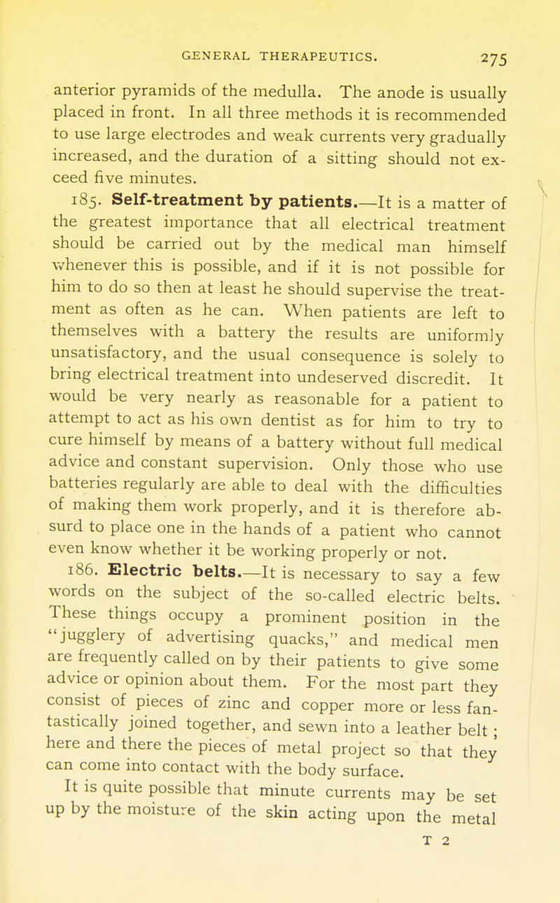 anterior pyramids of the medulla. The anode is usually placed in front. In all three methods it is recommended to use large electrodes and weak currents very gradually increased, and the duration of a sitting should not ex- ceed five minutes. 185. Self-treatment by patients.—It is a matter of the greatest importance that all electrical treatment should be carried out by the medical man himself whenever this is possible, and if it is not possible for him to do so then at least he should supervise the treat- ment as often as he can. When patients are left to themselves with a battery the results are uniformly unsatisfactory, and the usual consequence is solely to bring electrical treatment into undeserved discredit. It would be very nearly as reasonable for a patient to attempt to act as his own dentist as for him to try to cure himself by means of a battery without full medical advice and constant supervision. Only those who use batteries regularly are able to deal with the difficulties of making them work properly, and it is therefore ab- surd to place one in the hands of a patient who cannot even know whether it be working properly or not. 186. Electric belts—It is necessary to say a few words on the subject of the so-called electric belts. These things occupy a prominent position in the jugglery of advertising quacks, and medical men are frequently called on by their patients to give some advice or opinion about them. For the most part they consist of pieces of zinc and copper more or less fan- tastically joined together, and sewn into a leather belt ; here and there the pieces of metal project so that they can come into contact with the body surface. It is quite possible that minute currents may be set up by the moisture of the skin acting upon the metal T 2