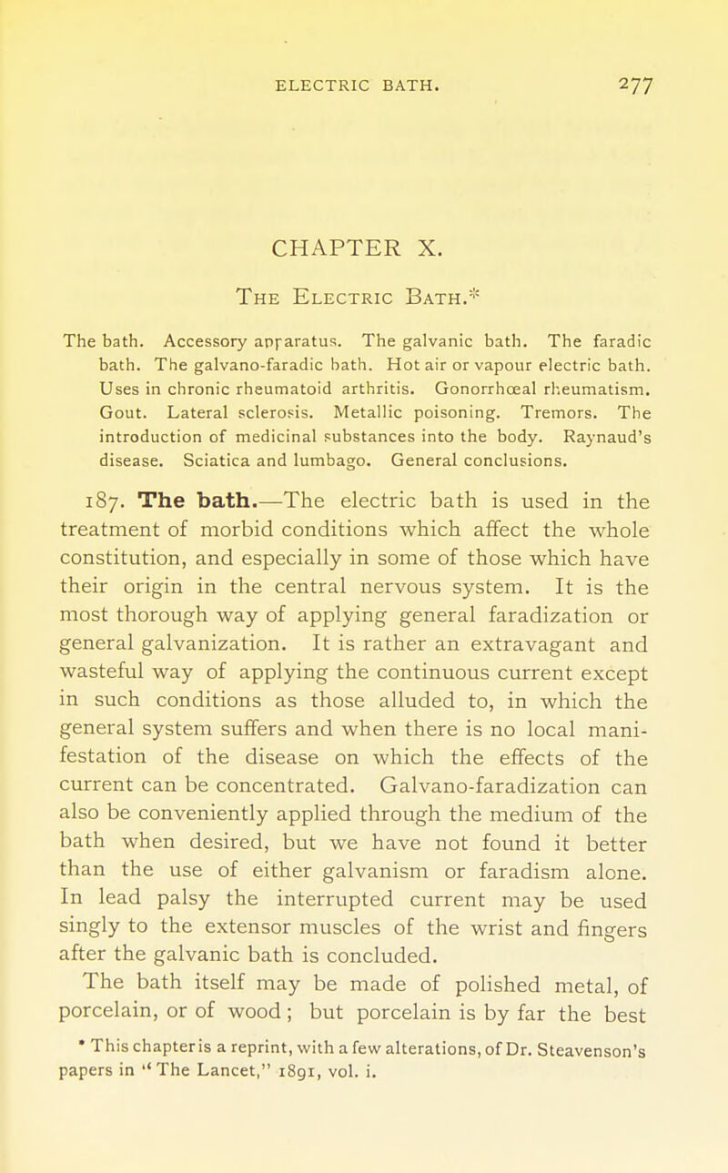 CHAPTER X. The Electric Bath.* The bath. Accessory apparatus. The galvanic bath. The faradic bath. The galvano-faradic bath. Hot air or vapour electric bath. Uses in chronic rheumatoid arthritis. Gonorrhceal rheumatism. Gout. Lateral sclerosis. Metallic poisoning. Tremors. The introduction of medicinal substances into the body. Raynaud's disease. Sciatica and lumbago. General conclusions. 187. The bath.—The electric bath is used in the treatment of morbid conditions which affect the whole constitution, and especially in some of those which have their origin in the central nervous system. It is the most thorough way of applying general faradization or general galvanization. It is rather an extravagant and wasteful way of applying the continuous current except in such conditions as those alluded to, in which the general system suffers and when there is no local mani- festation of the disease on which the effects of the current can be concentrated. Galvano-faradization can also be conveniently applied through the medium of the bath when desired, but we have not found it better than the use of either galvanism or faradism alone. In lead palsy the interrupted current may be used singly to the extensor muscles of the wrist and fingers after the galvanic bath is concluded. The bath itself may be made of polished metal, of porcelain, or of wood ; but porcelain is by far the best • This chapter is a reprint, with a few alterations, of Dr. Steavenson's papers in ''The Lancet, i8gi, vol. i.