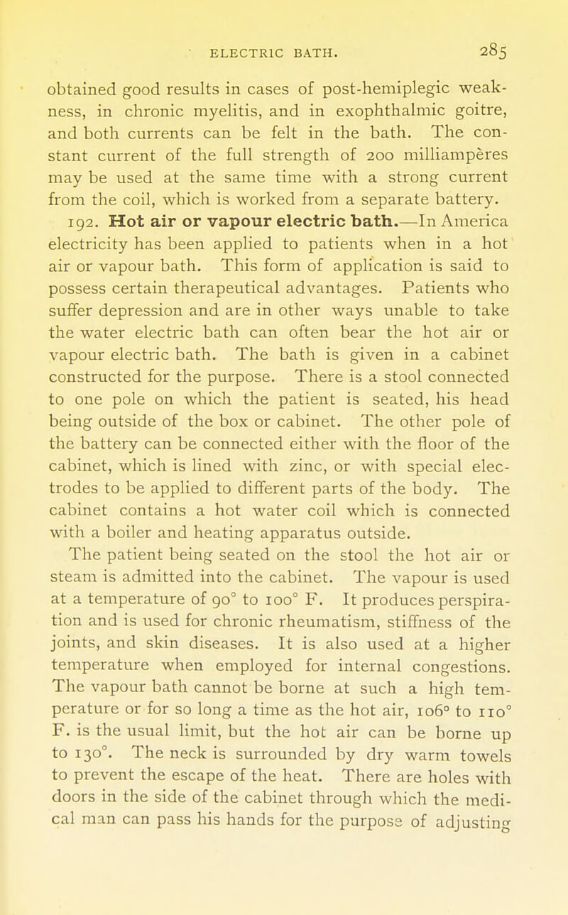 obtained good results in cases of post-hemiplegic weak- ness, in chronic myelitis, and in exophthalmic goitre, and both currents can be felt in the bath. The con- stant current of the full strength of 200 milliamperes may be used at the same time with a strong current from the coil, which is worked from a separate battery. 192. Hot air or vapour electric bath.—In America electricity has been applied to patients when in a hot air or vapour bath. This form of application is said to possess certain therapeutical advantages. Patients who suffer depression and are in other ways unable to take the water electric bath can often bear the hot air or vapour electric bath. The bath is given in a cabinet constructed for the purpose. There is a stool connected to one pole on which the patient is seated, his head being outside of the box or cabinet. The other pole of the battery can be connected either with the floor of the cabinet, which is lined with zinc, or with special elec- trodes to be applied to different parts of the body. The cabinet contains a hot water coil which is connected with a boiler and heating apparatus outside. The patient being seated on the stool the hot air or steam is admitted into the cabinet. The vapour is used at a temperature of 900 to ioo° F. It produces perspira- tion and is used for chronic rheumatism, stiffness of the joints, and skin diseases. It is also used at a higher temperature when employed for internal congestions. The vapour bath cannot be borne at such a high tem- perature or for so long a time as the hot air, 1060 to no0 F. is the usual limit, but the hot air can be borne up to 130°. The neck is surrounded by dry warm towels to prevent the escape of the heat. There are holes with doors in the side of the cabinet through which the medi- cal man can pass his hands for the purpose of adjusting