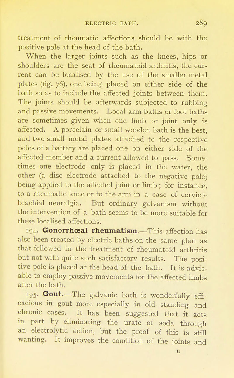 treatment of rheumatic affections should be with the positive pole at the head of the bath. When the larger joints such as the knees, hips or shoulders are the seat of rheumatoid arthritis, the cur- rent can be localised by the use of the smaller metal plates (fig. 76), one being placed on either side of the bath so as to include the affected joints between them. The joints should be afterwards subjected to rubbing and passive movements. Local arm baths or foot baths are sometimes given when one limb or joint only is affected. A porcelain or small wooden bath is the best, and two small metal plates attached to the respective poles of a battery are placed one on either side of the affected member and a current allowed to pass. Some- times one electrode only is placed in the water, the other (a disc electrode attached to the negative pole) being applied to the affected joint or limb ; for instance, to a rheumatic knee or to the arm in a case of cervico- brachial neuralgia. But ordinary galvanism without the intervention of a bath seems to be more suitable for these localised affections. 194. Gonorrhceal rheumatism.—This affection has also been treated by electric baths on the same plan as that followed in the treatment of rheumatoid arthritis but not with quite such satisfactory results. The posi- tive pole is placed at the head of the bath. It is advis- able to employ passive movements for the affected limbs after the bath. 195. Gout.—The galvanic bath is wonderfully effi- cacious in gout more especially in old standing and chronic cases. It has been suggested that it acts in part by eliminating the urate of soda through an electrolytic action, but the proof of this is still wanting. It improves the condition of the joints and u