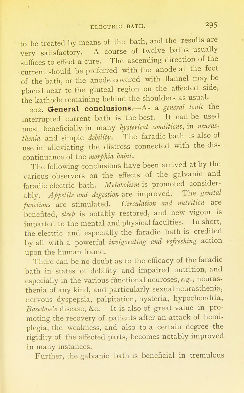 to be treated by means of the bath, and the results are very satisfactory. A course of twelve baths usually suffices to effect a cure. The ascending direction of the current should be preferred with the anode at the foot of the bath, or the anode covered with flannel may be placed near to the gluteal region on the affected side, the kathode remaining behind the shoulders as usual. 202. General conclusions.—As a general tonic the interrupted current bath is the best. It can be used most beneficially in many hysterical conditions, in neuras- thenia and simple debility. The faradic bath is also of use in alleviating the distress connected with the dis- continuance of the morphia habit. The following conclusions have been arrived at by the various observers on the effects of the galvanic and faradic electric bath. Metabolism is promoted consider- ably. Appetite and digestion are improved. The genital functions are stimulated. Circulation and nutrition are benefited, sleep is notably restored, and new vigour is imparted to the mental and physical faculties. In short, the electric and especially the faradic bath is credited by all with a powerful invigorating and refreshing action upon the human frame. There can be no doubt as to the efficacy of the faradic bath in states of debility and impaired nutrition, and especially in the various functional neuroses, e.g., neuras- thenia of any kind, and particularly sexual neurasthenia, nervous dyspepsia, palpitation, hysteria, hypochondria, Basedow's disease, &c. It is also of great value in pro- moting the recovery of patients after an attack of hemi- plegia, the weakness, and also to a certain degree the rigidity of the affected parts, becomes notably improved in many instances. Further, the galvanic bath is beneficial in tremulous