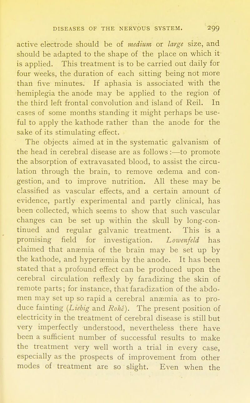 active electrode should be of medium or large size, and should be adapted to the shape of the place on which it is applied. This treatment is to be carried out daily for four weeks, the duration of each sitting being not more than five minutes. If aphasia is associated with the hemiplegia the anode may be applied to the region of the third left frontal convolution and island of Reil. In cases of some months standing it might perhaps be use- ful to apply the kathode rather than the anode for the sake of its stimulating effect. The objects aimed at in the systematic galvanism of the head in cerebral disease are as follows :—to promote the absorption of extravasated blood, to assist the circu- lation through the brain, to remove cedema and con- gestion, and to improve nutrition. All these may be classified as vascular effects, and a certain amount of evidence, partly experimental and partly clinical, has been collected, which seems to show that such vascular changes can be set up within the skull by long-con- tinued and regular galvanic treatment. This is a promising field for investigation. Lowenfeld has claimed that anaemia of the brain may be set up by the kathode, and hyperemia by the anode. It has been stated that a profound effect can be produced upon the cerebral circulation reflexly by faradizing the skin of remote parts; for instance, that faradization of the abdo- men may set up so rapid a cerebral anaemia as to pro- duce fainting {Liebig and Rohe). The present position of electricity in the treatment of cerebral disease is still but very imperfectly understood, nevertheless there have been a sufficient number of successful results to make the treatment very well worth a trial in every case, especially as the prospects of improvement from other modes of treatment are so slight. Even when the