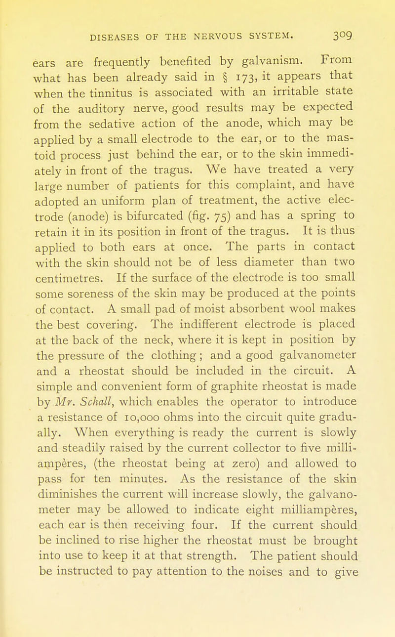 ears are frequently benefited by galvanism. From what has been already said in § 173, it appears that when the tinnitus is associated with an irritable state of the auditory nerve, good results may be expected from the sedative action of the anode, which may be applied by a small electrode to the ear, or to the mas- toid process just behind the ear, or to the skin immedi- ately in front of the tragus. We have treated a very large number of patients for this complaint, and have adopted an uniform plan of treatment, the active elec- trode (anode) is bifurcated (fig. 75) and has a spring to retain it in its position in front of the tragus. It is thus applied to both ears at once. The parts in contact with the skin should not be of less diameter than two centimetres. If the surface of the electrode is too small some soreness of the skin may be produced at the points of contact. A small pad of moist absorbent wool makes the best covering. The indifferent electrode is placed at the back of the neck, where it is kept in position by the pressure of the clothing; and a good galvanometer and a rheostat should be included in the circuit. A simple and convenient form of graphite rheostat is made by Mr. Schall, which enables the operator to introduce a resistance of 10,000 ohms into the circuit quite gradu- ally. When everything is ready the current is slowly and steadily raised by the current collector to five milli- amperes, (the rheostat being at zero) and allowed to pass for ten minutes. As the resistance of the skin diminishes the current will increase slowly, the galvano- meter may be allowed to indicate eight milliamperes, each ear is then receiving four. If the current should be inclined to rise higher the rheostat must be brought into use to keep it at that strength. The patient should be instructed to pay attention to the noises and to give