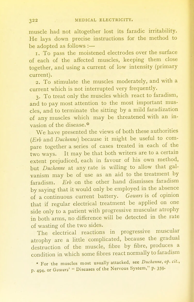 muscle had not altogether lost its faradic irritability. He lays down precise instructions for the method to be adopted as follows :— 1. To pass the moistened electrodes over the surface of each of the affected muscles, keeping them close together, and using a current of low intensity (primary current). 2. To stimulate the muscles moderately, and with a current which is not interrupted very frequently. 3. To treat only the muscles which react to faradism, and to pay most attention to the most important mus- cles, and to terminate the sitting by a mild faradization of any muscles which may be threatened with an in- vasion of the disease.0 We have presented the views of both these authorities (Erb and Duchenne) because it might be useful to com- pare together a series of cases treated in each of the two ways. It may be that both writers are to a certain extent prejudiced, each in favour of his own method, but Duchenne at any rate is willing to allow that gal- vanism may be of use as an aid to the treatment by faradism. Erb on the other hand dismisses faradism by saying that it would only be employed in the absence of a continuous current battery. Gowers is of opinion that if regular electrical treatment be applied on one side only to a patient with progressive muscular atrophy in both arms, no difference will be detected in the rate of wasting of the two sides. The electrical reactions in progressive muscular atrophy are a little complicated, because the gradual destruction of the muscle, fibre by fibre, produces a condition in which some fibres react normally to faradism * For the muscles most usually attacked, see Duchenne, op. cit., p. 494, or Gowers'  Diseases of the Nervous System, p. 359-