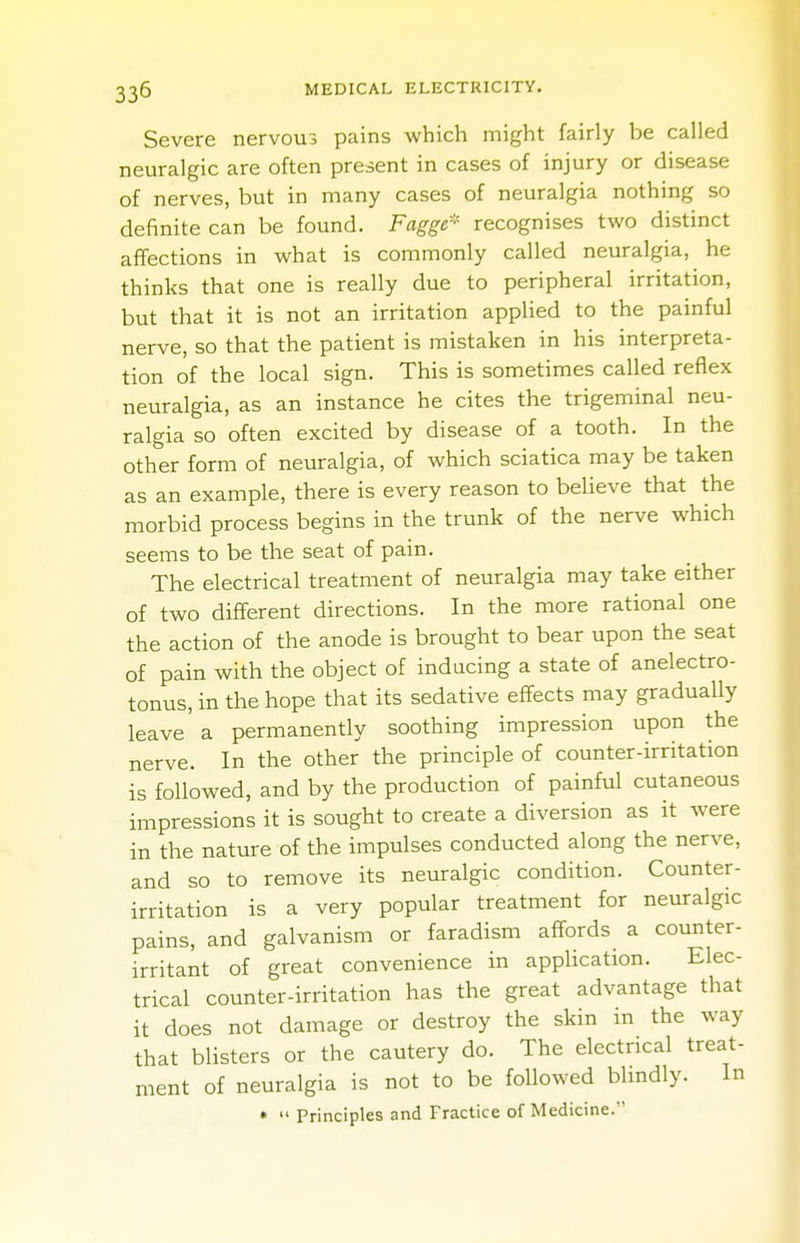 Severe nervous pains which might fairly be called neuralgic are often present in cases of injury or disease of nerves, but in many cases of neuralgia nothing so definite can be found. Fagge* recognises two distinct affections in what is commonly called neuralgia, he thinks that one is really due to peripheral irritation, but that it is not an irritation applied to the painful nerve, so that the patient is mistaken in his interpreta- tion of the local sign. This is sometimes called reflex neuralgia, as an instance he cites the trigeminal neu- ralgia so often excited by disease of a tooth. In the other form of neuralgia, of which sciatica may be taken as an example, there is every reason to believe that the morbid process begins in the trunk of the nerve which seems to be the seat of pain. The electrical treatment of neuralgia may take either of two different directions. In the more rational one the action of the anode is brought to bear upon the seat of pain with the object of inducing a state of anelectro- tonus, in the hope that its sedative effects may gradually leave' a permanently soothing impression upon the nerve. In the other the principle of counter-irritation is followed, and by the production of painful cutaneous impressions it is sought to create a diversion as it were in the nature of the impulses conducted along the nerve, and so to remove its neuralgic condition. Counter- irritation is a very popular treatment for neuralgic pains, and galvanism or faradism affords a counter- irritant of great convenience in application. Elec- trical counter-irritation has the great advantage that it does not damage or destroy the skin in the way that blisters or the cautery do. The electrical treat- ment of neuralgia is not to be followed blindly. In •  Principles and Fractice of Medicine.