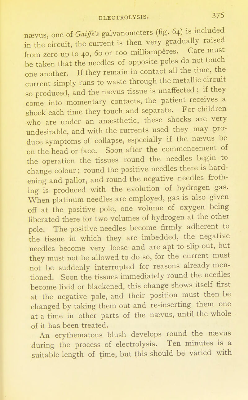 naevus, one of Gaiffe's galvanometers (fig. 64) is included in the circuit, the current is then very gradually raised from zero up to 40, 60 or 100 milliamperes. Care must be taken that the needles of opposite poles do not touch one another. If they remain in contact all the time, the current simply runs to waste through the metallic circuit so produced, and the nsevus tissue is unaffected ; if they come into momentary contacts, the patient receives a shock each time they touch and separate. For children who are under an anaesthetic, these shocks are very undesirable, and with the currents used they may pro- duce symptoms of collapse, especially if the naevus be on the head or face. Soon after the commencement of the operation the tissues round the needles begin to change colour ; round the positive needles there is hard- ening and pallor, and round the negative needles froth- ing is produced with the evolution of hydrogen gas. When platinum needles are employed, gas is also given off at the positive pole, one volume of oxygen being liberated there for two volumes of hydrogen at the other pole. The positive needles become firmly adherent to the tissue in which they are imbedded, the negative needles become very loose and are apt to slip out, but they must not be allowed to do so, for the current must not be suddenly interrupted for reasons already men- tioned. Soon the tissues immediately round the needles become livid or blackened, this change shows itself first at the negative pole, and their position must then be changed by taking them out and re-inserting them one at a time in other parts of the naevus, until the whole of it has been treated. An erythematous blush develops round the naevus during the process of electrolysis. Ten minutes is a suitable length of time, but this should be varied with