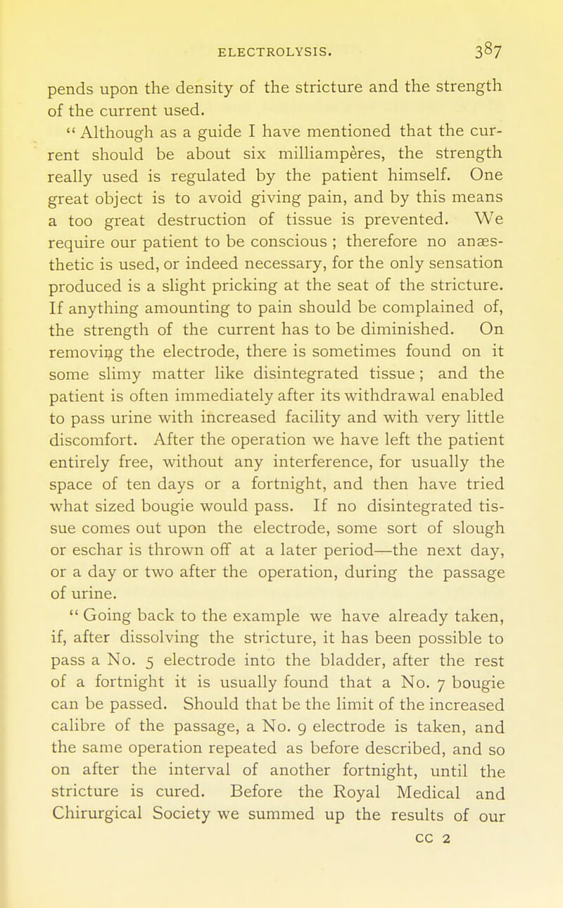 pends upon the density of the stricture and the strength of the current used.  Although as a guide I have mentioned that the cur- rent should be about six milliamperes, the strength really used is regulated by the patient himself. One great object is to avoid giving pain, and by this means a too great destruction of tissue is prevented. We require our patient to be conscious ; therefore no anaes- thetic is used, or indeed necessary, for the only sensation produced is a slight pricking at the seat of the stricture. If anything amounting to pain should be complained of, the strength of the current has to be diminished. On removing the electrode, there is sometimes found on it some slimy matter like disintegrated tissue; and the patient is often immediately after its withdrawal enabled to pass urine with increased facility and with very little discomfort. After the operation we have left the patient entirely free, without any interference, for usually the space of ten days or a fortnight, and then have tried what sized bougie would pass. If no disintegrated tis- sue comes out upon the electrode, some sort of slough or eschar is thrown off at a later period—the next day, or a day or two after the operation, during the passage of urine.  Going back to the example we have already taken, if, after dissolving the stricture, it has been possible to pass a No. 5 electrode into the bladder, after the rest of a fortnight it is usually found that a No. 7 bougie can be passed. Should that be the limit of the increased calibre of the passage, a No. 9 electrode is taken, and the same operation repeated as before described, and so on after the interval of another fortnight, until the stricture is cured. Before the Royal Medical and Chirurgical Society we summed up the results of our cc 2