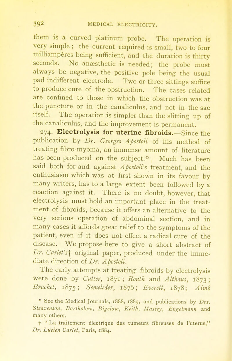 them is a curved platinum probe. The operation is very simple ; the current required is small, two to four milliamperes being sufficient, and the duration is thirty seconds. No anaesthetic is needed; the probe must always be negative, the positive pole being the usual pad indifferent electrode. Two or three sittings suffice to produce cure of the obstruction. The cases related are confined to those in which the obstruction was at the puncture or in the canaliculus, and not in the sac itself. The operation is simpler than the slitting up of the canaliculus, and the improvement is permanent. 274. Electrolysis for uterine fibroids.—Since the publication by Dr. Georges Apostoli of his method of treating fibro-myoma, an immense amount of literature has been produced on the subject.0 Much has been said both for and against Apostoli's treatment, and the enthusiasm which was at first shown in its favour by many writers, has to a large extent been followed by a reaction against it. There is no doubt, however, that electrolysis must hold an important place in the treat- ment of fibroids, because it offers an alternative to the very serious operation of abdominal section, and in many cases it affords great relief to the symptoms of the patient, even if it does not effect a radical cure of the disease. We propose here to give a short abstract of Dr. Carlet's-f original paper, produced under the imme- diate direction of Dr. Apostoli. The early attempts at treating fibroids by electrolysis were done by Cutter, 1871 ; Routh and Althaus, 1873; Bracket, 1875; Semclcder, 1876; Everett, 1878; Aime * See the Medical Journals, 1888, 1889, and publications by Drs. Stcavcnson, Bartholow, Bigclow, Keith, Masscy, Engclmann and many others. f  La traitement electrique des tumeurs fibreuses de l'uterus, Dr. Lucien Cartel, Paris, 1884.