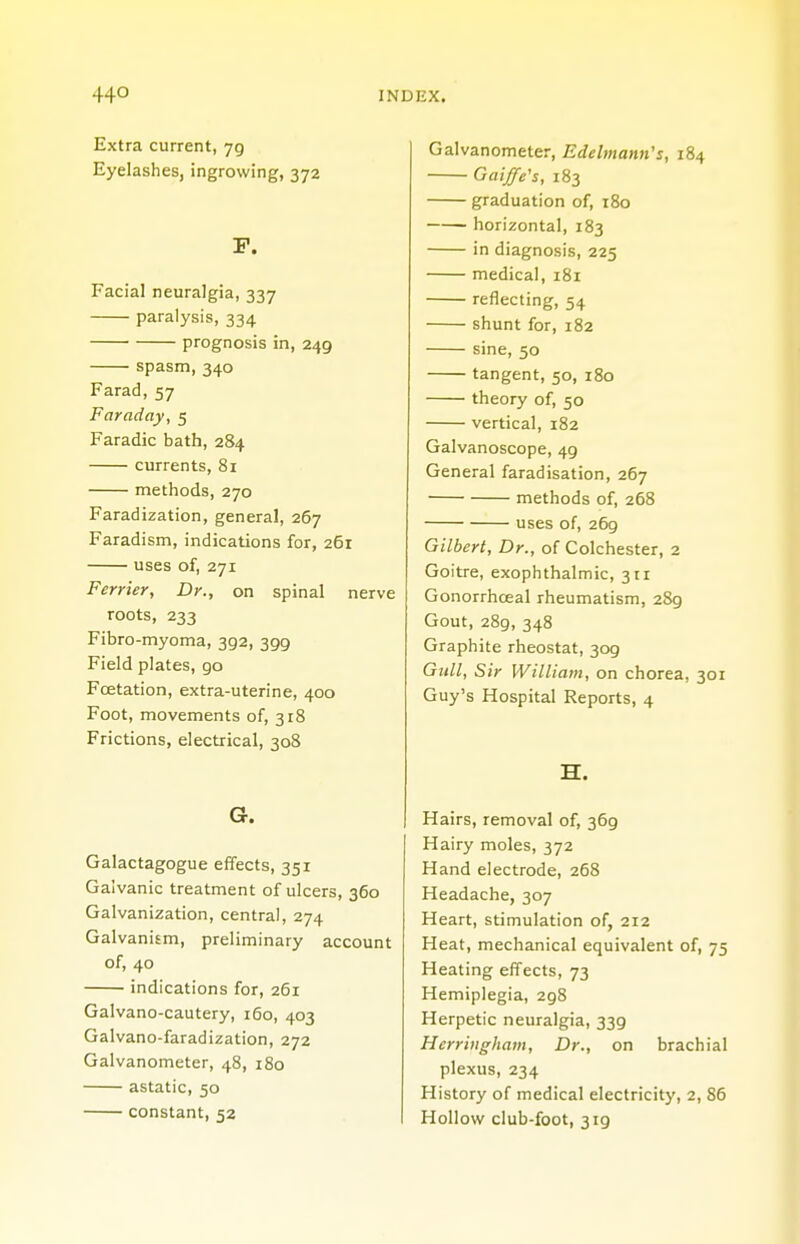 Extra current, 79 Eyelashes, ingrowing, 372 F. Facial neuralgia, 337 paralysis, 334 prognosis in, 249 spasm,340 Farad, 57 Faraday, 5 Faradic bath, 284 currents, 81 methods, 270 Faradization, general, 267 Faradism, indications for, 261 uses of, 271 Ferrier, Dr., on spinal nerve roots, 233 Fibro-myoma, 392, 399 Field plates, 90 Fcetation, extra-uterine, 400 Foot, movements of, 318 Frictions, electrical, 308 G. Galactagogue effects, 351 Galvanic treatment of ulcers, 360 Galvanization, central, 274 Galvanism, preliminary account of, 40 indications for, 261 Galvano-cautery, 160, 403 Galvano-faradization, 272 Galvanometer, 48, 180 astatic, 50 constant, 52 Galvanometer, Edelmann's, 184 Gaiffe's, 183 graduation of, 180 horizontal, 183 in diagnosis, 225 medical, 181 reflecting, 54 shunt for, 182 sine, 50 tangent, 50, 180 theory of, 50 vertical, 182 Galvanoscope, 49 General faradisation, 267 methods of, 268 uses of, 269 Gilbert, Dr., of Colchester, 2 Goitre, exophthalmic, 311 Gonorrhceal rheumatism, 289 Gout, 289, 348 Graphite rheostat, 309 Gull, Sir William, on chorea, 301 Guy's Hospital Reports, 4 H. Hairs, removal of, 369 Hairy moles, 372 Hand electrode, 268 Headache, 307 Heart, stimulation of, 212 Heat, mechanical equivalent of, 75 Heating effects, 73 Hemiplegia, 298 Herpetic neuralgia, 339 Hcrriugham, Dr., on brachial plexus, 234 History of medical electricity, 2, 86 Hollow club-foot, 319