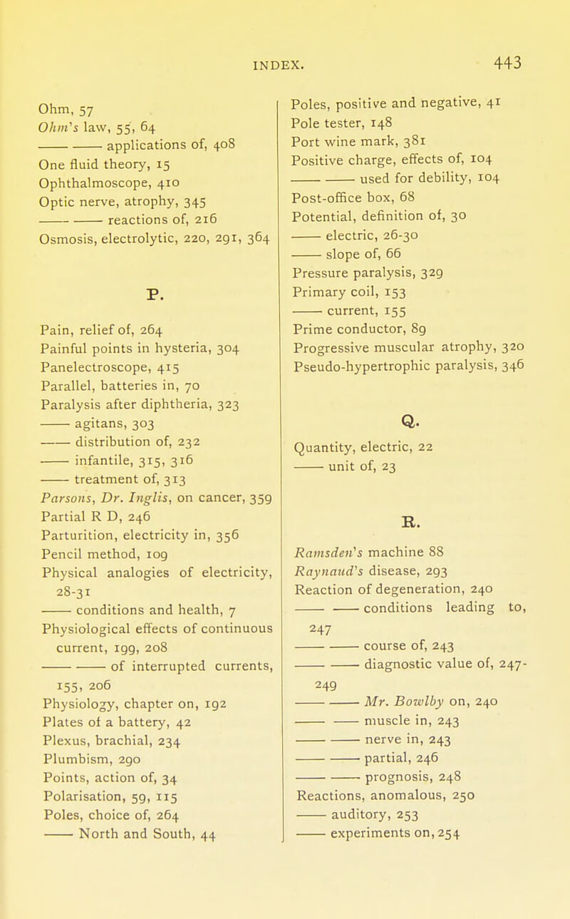 Ohm, 57 Ohm's law, 55, 64 applications of, 408 One fluid theory, 15 Ophthalmoscope, 410 Optic nerve, atrophy, 345 reactions of, 216 Osmosis, electrolytic, 220, 291, 364 P. Pain, relief of, 264 Painful points in hysteria, 304 Panelectroscope, 415 Parallel, batteries in, 70 Paralysis after diphtheria, 323 agitans, 303 distribution of, 232 infantile, 315, 316 treatment of, 313 Parsons, Dr. Inglis, on cancer, 359 Partial R D, 246 Parturition, electricity in, 356 Pencil method, iog Physical analogies of electricity, 28-31 conditions and health, 7 Physiological effects of continuous current, 199, 208 of interrupted currents, 155, 206 Physiology, chapter on, 192 Plates of a battery, 42 Plexus, brachial, 234 Plumbism, 2go Points, action of, 34 Polarisation, 59, 115 Poles, choice of, 264 North and South, 44 Poles, positive and negative, 41 Pole tester, 148 Port wine mark, 381 Positive charge, effects of, 104 used for debility, 104 Post-office box, 68 Potential, definition of, 30 electric, 26-30 slope of, 66 Pressure paralysis, 329 Primary coil, 153 current, 155 Prime conductor, 89 Progressive muscular atrophy, 320 Pseudo-hypertrophic paralysis, 346 Q. Quantity, electric, 22 unit of, 23 It. Ramsdeii's machine 88 Raynaud's disease, 2g3 Reaction of degeneration, 240 conditions leading to, 247 course of, 243 diagnostic value of, 247- 249 Mr. Bowlby on, 240 muscle in, 243 nerve in, 243 partial, 246 prognosis, 248 Reactions, anomalous, 250 auditory, 253 experiments on, 254