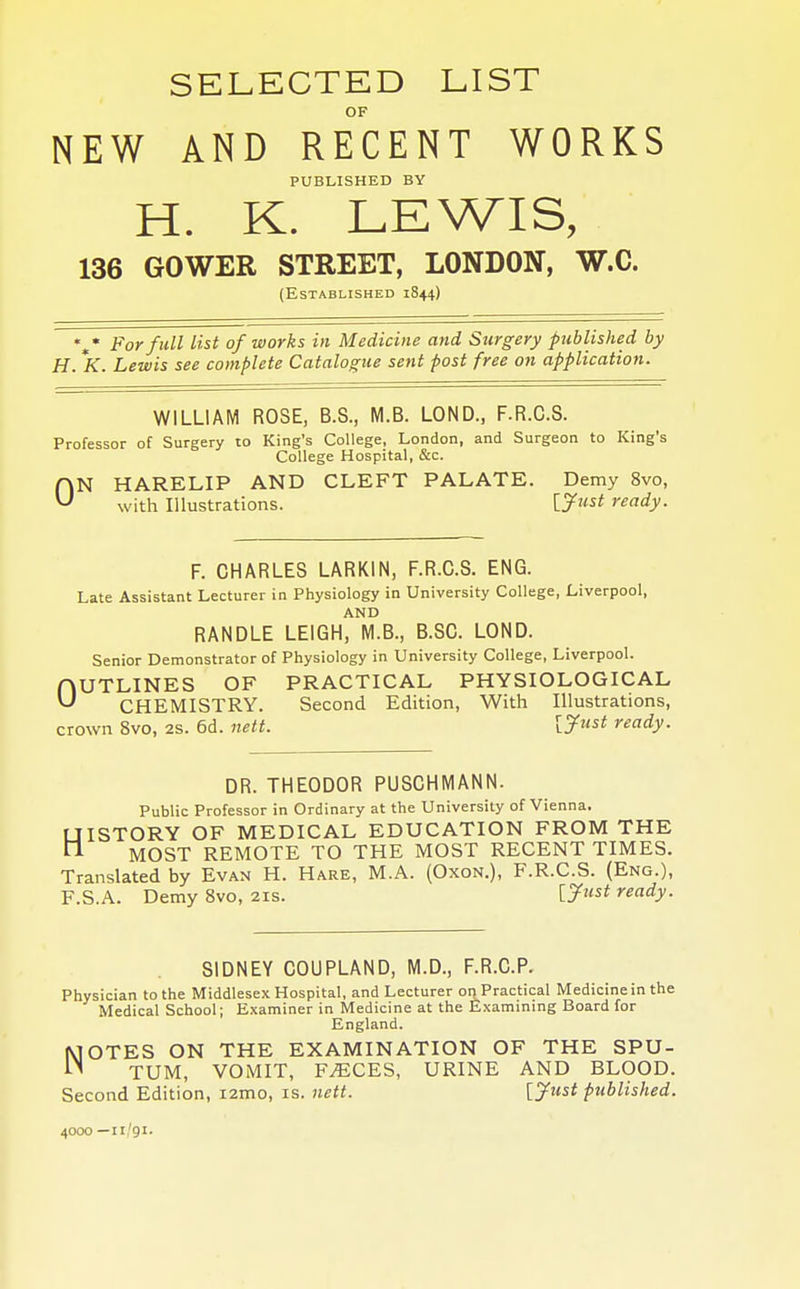 SELECTED LIST OF NEW AND RECENT WORKS PUBLISHED BY H. K. LEWIS, 136 GOWER STREET, LONDON, W.C. (Established 1844) %* F°r ful1 list of works in Medicine and Surgery published by H. *K. Lewis see complete Catalogue sent post free on application. WILLIAM ROSE, B.S., M.B. LOND., F.R.O.S. Professor of Surgery to King's College, London, and Surgeon to King's College Hospital, &c. flN HARELIP AND CLEFT PALATE. Demy 8vo, U with Illustrations. [Just ready. F. CHARLES LARK1N, F.R.C.S. ENG. Late Assistant Lecturer in Physiology in University College, Liverpool, AND RANDLE LEIGH, M.B., B.SC. LOND. Senior Demonstrator of Physiology in University College, Liverpool. OUTLINES OF PRACTICAL PHYSIOLOGICAL U CHEMISTRY. Second Edition, With Illustrations, crown 8vo, 2S. 6d. nett. [Just ready. DR. THEODOR PUSCHMANN. Public Professor in Ordinary at the University of Vienna. UISTORY OF MEDICAL EDUCATION FROM THE ft MOST REMOTE TO THE MOST RECENT TIMES. Translated by Evan H. Hare, M.A. (Oxon.), F.R.C.S. (Eng.), F.S.A. Demy 8vo, 21s. [J«st ready. SIDNEY COUPLAND, M.D., F.R.C.P. Physician to the Middlesex Hospital, and Lecturer on Practical Medicine in the Medical School; Examiner in Medicine at the Examining Board for England. OTES ON THE EXAMINATION OF THE SPU- TUM, VOMIT, F^CES, URINE AND BLOOD. Second Edition, i2mo, is. nett. [Just published. 4000—n/91.