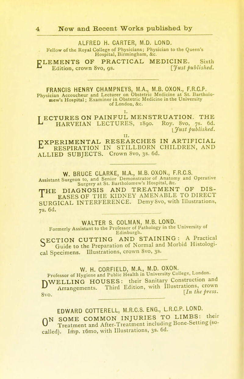 ALFRED H. CARTER, M.D. LOND. Fellow of the Royal College of Physicians; Physician to the Queen's Hospital, Birmingham, Sec. CLEMENTS OF PRACTICAL MEDICINE. Sixth *■* Edition, crown 8vo, gs. [fust published. FRANCIS HENRY CHAMPNEYS, M.A., M.B. OXON., F.R.C.P. Physician Accoucheur and Lecturer on Obstetric Medicine at St. Bartholo- mew's Hospital; Examiner in Obstetric Medicine in the University of London, &c. I. T ECTURES ON PAINFUL MENSTRUATION. THE *-* HARVEIAN LECTURES, 1890. Roy. 8vo, 7s. 6d. \_Just published. 11. EXPERIMENTAL RESEARCHES IN ARTIFICIAL RESPIRATION IN STILLBORN CHILDREN, AND ALLIED SUBJECTS. Crown 8vo, 3s. 6d. W. BRUCE CLARKE, M.A., M.B. OXON., F.R.C.S. Assistant Surgeon to, and Senior Demonstrator of Anatomy and Operative Surgery at St. Bartholomew's Hospital, &c. THE DIAGNOSIS AND TREATMENT OF DIS- 1 EASES OF THE KIDNEY AMENABLE TO DIRECT SURGICAL INTERFERENCE. Demy 8vo, with Illustrations, 7s. 6d. _____ WALTER S. COLMAN, M.B. LOND. Formerly Assistant to the Professor of Pathology in the University of Edinburgh. CECTION CUTTING AND STAINING : A Practical ^ Guide to the Preparation of Normal and Morbid Histologi- cal Specimens. Illustrations, crown 8vo, 3s. W. H. C0RF1ELD, M.A., M.D. OXON. Professor of Hygiene and Public Health in University College, London. DWELLING HOUSES: their Sanitary Construction and Arrangements. Third Edition, with Illustrations, crown 5 [In the press. EDWARD COTTERELL, M.R.C.S. ENG., L.R.C.P. LOND. nN SOME COMMON INJURIES TO LIMBS: t vJ Treatment and After-Treatment including Bone-Setting called). Imp. i6mo, with Illustrations, 3s. 6d.