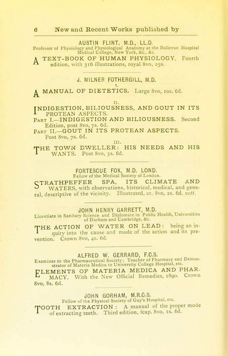 AUSTIN FLINT, M.D., LL.D. Professor of Physiology and Physiological Anatomy at the Bellevue Hospital Medical College, New York, &c, &c. A TEXT-BOOK OF HUMAN PHYSIOLOGY. Fourth ** edition, with 316 illustrations, royal 8vo. 25s. J. MILNEB FOTHERGILL, M.D. I, ^ MANUAL OF DIETETICS. Large 8vo, 10s. 6d. 11. INDIGESTION, BILIOUSNESS, AND GOUT IN ITS J- PROTEAN ASPECTS. Part I.—INDIGESTION AND BILIOUSNESS. Second Edition, post 8vo, 7s. 6d. Part II.—GOUT IN ITS PROTEAN ASPECTS. Post 8vo, 7s. 6d. in. THE TOWN DWELLER: HIS NEEDS AND HIS A WANTS. Post 8vo, 3s. 6d. FORTESCUE FOX, M.D. LOND. Fellow of the Medical Society of London. CTRATHPEFFER SPA, ITS CLIMATE AND ^ WATERS, with observations, historical, medical, and gene- ral, descriptive of the vicinity. Illustrated, cr. 8vo, 2s. 6d. nett. JOHN HENRY GARRETT, M.D. Licentiate in Sanitary Science and Diplomate in Public Health, Universities of Durham and Cambridge, &c. HE ACTION OF WATER ON LEAD: being an in- quiry into the cause and mode of the action and its pre- vention. Crown 8vo, 4s. 6d. T ALFRED W. GERRARD, F.C.S. Examiner to the Pharmaceutical Society; Teacher of Pharmacy and Demon- strator of Materia Medica to University College Hospital, etc. CLEMENTS OF MATERIA MEDICA AND PHAR-  MACY. With the New Official Remedies, 1890. Crown 8vo, 8s. 6d. JOHN GORHAM, M.R.CS. Fellow of the Physical Society of Guy's Hospital, etc. TOOTH EXTRACTION: A manual of the proper mode of extracting teeth. Third edition, fcap. 8vo, is. 6d.