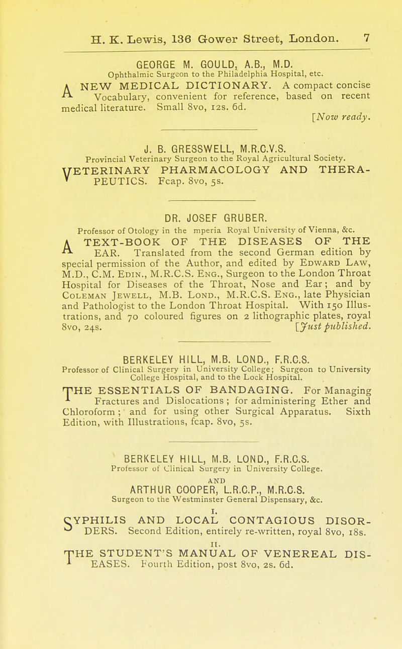 GEORGE M. GOULD, A.B., M.D. Ophthalmic Surgeon to the Philadelphia Hospital, etc. ANEW MEDICAL DICTIONARY. A compact concise Vocabulary, convenient for reference, based on recent medical literature. Small 8vo, 12s. 6d. [Now ready. J. B. GRESSWELL, M.R.O.V.8. Provincial Veterinary Surgeon to the Royal Agricultural Society. VETERINARY PHARMACOLOGY AND THERA- PEUTICS. Fcap. 8vo, 5s. DR. JOSEF GRUBER. Professor of Otology in the mperia Royal University of Vienna, &c. A TEXT-BOOK OF THE DISEASES OF THE EAR. Translated from the second German edition by special permission of the Author, and edited by Edward Law, M.D., CM. Edin., M.R.C.S. Eng., Surgeon to the London Throat Hospital for Diseases of the Throat, Nose and Ear; and by Coleman Jewell, M.B. Lond., M.R.C.S. Eng., late Physician and Pathologist to the London Throat Hospital. With 150 Illus- trations, and 70 coloured figures on 2 lithographic plates, royal 8vo, 24s. [.yust published. BERKELEY HILL, M.B. LOND., F.R.C.S. Professor of Clinical Surgery in University College; Surgeon to University College Hospital, and to the Lock Hospital. THE ESSENTIALS OF BANDAGING. For Managing *■ Fractures and Dislocations ; for administering Ether and Chloroform; and for using other Surgical Apparatus. Sixth Edition, with Illustrations, fcap. 8vo, 5s. BERKELEY HILL, M.B. LOND., F.R.C.S. Professor of Clinical Surgery in University College. AND ARTHUR COOPER, L.R.C.P., M.R.C.S. Surgeon to the Westminster General Dispensary, &c. I. CYPHILIS AND LOCAL CONTAGIOUS DISOR- DERS. Second Edition, entirely re-written, royal 8vo, 18s. II. -THE STUDENT'S MANUAL OF VENEREAL DIS- * EASES. Fourth Edition, post 8vo, 2S. 6d.