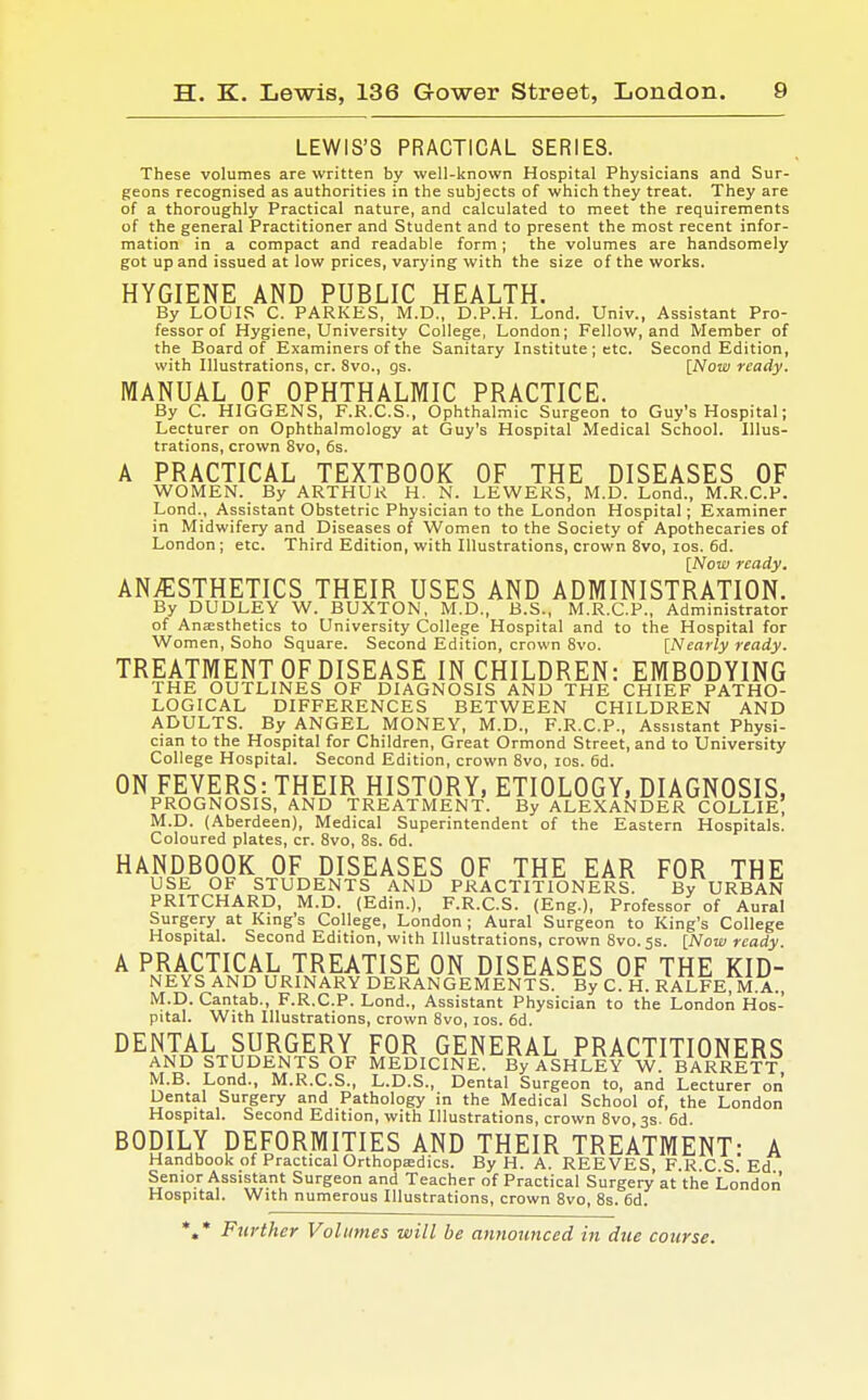 LEWIS'S PRACTICAL SERIES. These volumes are written by well-known Hospital Physicians and Sur- geons recognised as authorities in the subjects of which they treat. They are of a thoroughly Practical nature, and calculated to meet the requirements of the general Practitioner and Student and to present the most recent infor- mation in a compact and readable form; the volumes are handsomely got up and issued at low prices, varying with the size of the works. HYGIENE AND PUBLIC HEALTH. By LOUIS C. PARKES, M.D., D.P.H. Lond. Univ., Assistant Pro- fessor of Hygiene, University College, London; Fellow, and Member of the Board of Examiners of the Sanitary Institute ; etc. Second Edition, with Illustrations, cr. 8vo., gs. [Now ready. MANUAL OF OPHTHALMIC PRACTICE. By C. HIGGENS, F.R.C.S., Ophthalmic Surgeon to Guy's Hospital; Lecturer on Ophthalmology at Guy's Hospital Medical School. Illus- trations, crown 8vo, 6s. A PRACTICAL TEXTBOOK OF THE DISEASES OF WOMEN. By ARTHUR H. N. LEWERS, M.D. Lond., M.R.C.P. Lond., Assistant Obstetric Physician to the London Hospital; Examiner in Midwifery and Diseases of Women to the Society of Apothecaries of London; etc. Third Edition, with Illustrations, crown 8vo, ios. 6d. [Now ready. ANAESTHETICS THEIR USES AND ADMINISTRATION. By DUDLEY W. BUXTON, M.D., B.S., M.R.C.P., Administrator of Anaesthetics to University College Hospital and to the Hospital for Women, Soho Square. Second Edition, crown 8vo. [Nearly ready. TREATMENT OF DISEASE IN CHILDREN: EMBODYING THE OUTLINES OF DIAGNOSIS AND THE CHIEF PATHO- LOGICAL DIFFERENCES BETWEEN CHILDREN AND ADULTS. By ANGEL MONEY, M.D., F.R.C.P., Assistant Physi- cian to the Hospital for Children, Great Ormond Street, and to University College Hospital. Second Edition, crown 8vo, ios. 6d. ON FEVERS: THEIR HISTORY, ETIOLOGY, DIAGNOSIS, PROGNOSIS, AND TREATMENT. By ALEXANDER COLLIE, M.D. (Aberdeen), Medical Superintendent of the Eastern Hospitals. Coloured plates, cr. 8vo, 8s. 6d. HANDBOOK OF DISEASES OF THE EAR FOR THE USE OF STUDENTS AND PRACTITIONERS. By URBAN PRITCHARD, M.D. (Edin.), F.R.C.S. (Eng.), Professor of Aural Surgery at King's College, London; Aural Surgeon to King's College Hospital. Second Edition, with Illustrations, crown 8vo.5s. [Now ready A PRACTICAL TREATISE ON DISEASES OF THE KID- NEYS AND URINARY DERANGEMENTS. ByCH. RALFE M A. M.D. Cantab., F.R.C.P. Lond., Assistant Physician to the London Hos- pital. With Illustrations, crown 8vo, ios. 6d. DENTAL SURGERY FOR GENERAL PRACTITIONERS AND STUDENTS OF MEDICINE. By ASHLEY W. BARRETT M.B. Lond., M.R.C.S., L.D.S., Dental Surgeon to, and Lecturer on Dental Surgery and Pathology in the Medical School of, the London Hospital. Second Edition, with Illustrations, crown 8vo, 3s. 6d. BODILY DEFORMITIES AND THEIR TREATMENT: A Handbook of Practical Orthopaedics. By H. A. REEVES, F.RC S Ed Senior Assistant Surgeon and Teacher of Practical Surgery at the London Hospital. With numerous Illustrations, crown 8vo, 8s. 6d. *,* Further Volumes will be announced in due course.