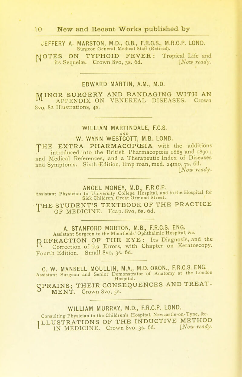 JEFFERY A. MARSTON, M.D., C.B., F.R.C.S., M.R.C.P. LOND. Surgeon General Medical Staff (Retired). IOTES ON TYPHOID FEVER: Tropical Life and its Sequelae. Crown 8vo, 3s. 6d. [Now ready. EDWARD MARTIN, A.M., M.D. MINOR SURGERY AND BANDAGING WITH AN APPENDIX ON VENEREAL DISEASES. Crown 8vo, 82 Illustrations, 4s. WILLIAM MARTINDALE, F.C.S. W. WYNN WESTCOTT, M.B. LOND. THE EXTRA PHARMACOPOEIA with the additions ' introduced into the British Pharmacopoeia 1885 and 1890 ; and Medical References, and a Therapeutic Index of Diseases and Symptoms. Sixth Edition, limp roan, med. 241T10, 7s. 6d. [Now ready. ANGEL MONEY, M.D., F.R.C.P. Assistant Physician to University College Hospital, and to the Hospital for Sick Children, Great Ormond Street. HE STUDENT'S TEXTBOOK OF THE PRACTICE OF MEDICINE. Fcap. 8vo, 6s. 6d. T A. STANFORD MORTON, M.B., F.R.C.S. ENG. Assistant Surgeon to the Moorfields' Ophthalmic Hospital, &c. REFRACTION OF THE EYE : Its Diagnosis, and the Correction of its Errors, with Chapter on Keratoscopy. Fourth Edition. Small 8vo, 3s. 6d. C. W. MANSELL MOULLIN, M.A., M.D. OXON., F.R.C.S. ENG. Assistant Surgeon and Senior Demonstrator of Anatomy at the London Hospital. CPRAINS; THEIR CONSEQUENCES AND TREAT- ^ MENT. Crown 8vo, 5s. WILLIAM MURRAY, M.D., F.R.C.P. LOND. Consulting Physician to the Childien's Hospital, Newcastle-on-Tyne, &c. ILLUSTRATIONS OF THE INDUCTIVE METHOD 1 IN MEDICINE. Crown Svo, 3s. 6d. [Now ready.