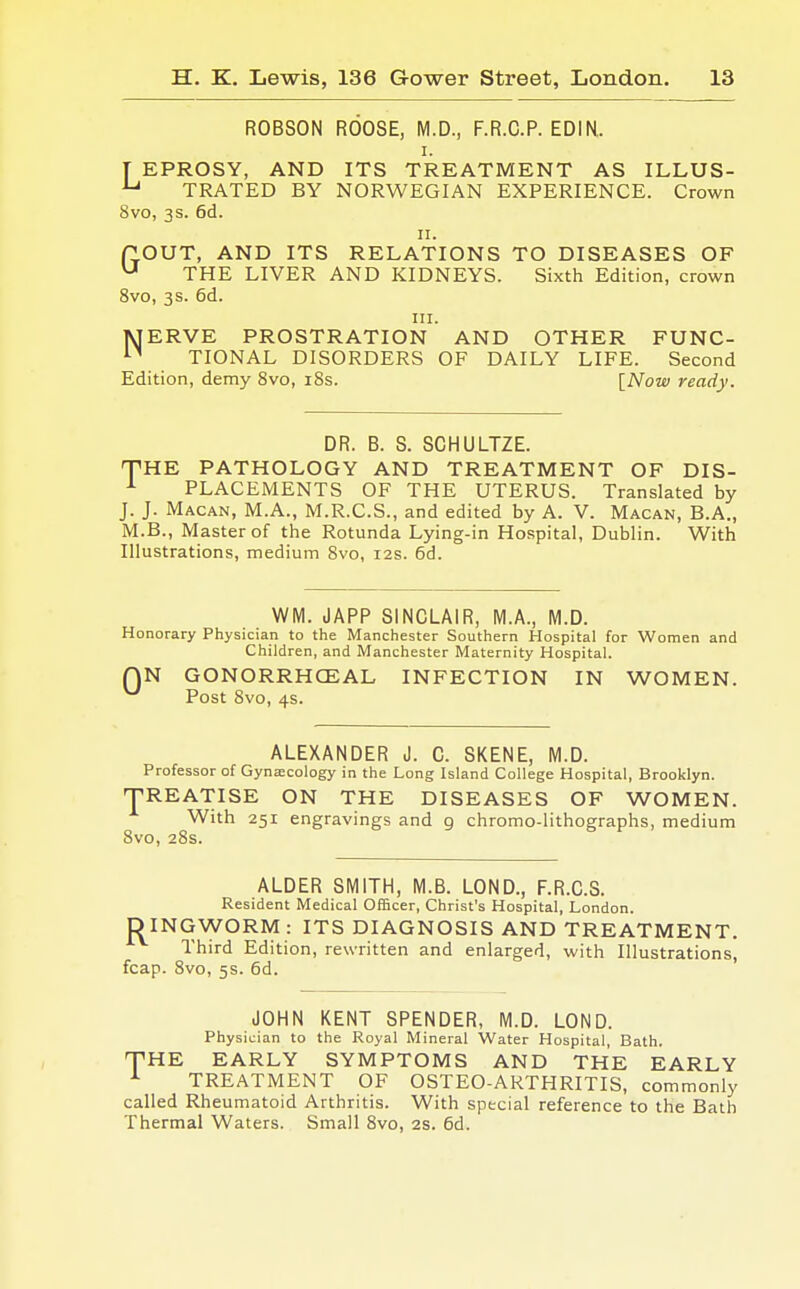 ROBSON ROOSE, M.D., F.R.C.P. EDIN. i. T EPROSY, AND ITS TREATMENT AS ILLUS- u TRATED BY NORWEGIAN EXPERIENCE. Crown 8vo, 3s. 6d. 11. POUT, AND ITS RELATIONS TO DISEASES OF u THE LIVER AND KIDNEYS. Sixth Edition, crown 8vo, 3s. 6d. in. JSJERVE PROSTRATION AND OTHER FUNC- n TIONAL DISORDERS OF DAILY LIFE. Second Edition, demy 8vo, 18s. [Now ready. DR. B. S. SCHULTZE. THE PATHOLOGY AND TREATMENT OF DIS- 1 PLACEMENTS OF THE UTERUS. Translated by J. J. Macan, M.A., M.R.C.S., and edited by A. V. Macan, B.A., M.B., Master of the Rotunda Lying-in Hospital, Dublin. With Illustrations, medium 8vo, 12s. 6d. WM. JAPP SINCLAIR, M.A., M.D. Honorary Physician to the Manchester Southern Hospital for Women and Children, and Manchester Maternity Hospital. f)N GONORRHCEAL INFECTION IN WOMEN. ^ Post 8vo, 4s. ALEXANDER J. C. SKENE, M.D. Professor of Gynaecology in the Long Island College Hospital, Brooklyn. 'TREATISE ON THE DISEASES OF WOMEN. With 251 engravings and 9 chromo-lithographs, medium 8vo, 28s. ALDER SMITH, M.B. LOND., F.R.C.S. Resident Medical Officer, Christ's Hospital, London. DING-WORM: ITS DIAGNOSIS AND TREATMENT. Third Edition, rewritten and enlarged, with Illustrations, fcap. 8vo, 5s. 6d. JOHN KENT SPENDER, M.D. LOND. Physician to the Royal Mineral Water Hospital, Bath. THE EARLY SYMPTOMS AND THE EARLY 1 TREATMENT OF OSTEO-ARTHRITIS, commonly called Rheumatoid Arthritis. With special reference to the Bath Thermal Waters. Small 8vo, 2S. 6d.