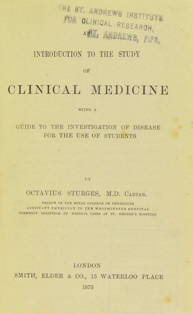 INTEODUCTION TO THE STUDY OF CLINICAL MEDICINE BEING A GUIDE TO THE INVESTIGATION OF DISEASE FOE THE USE OF STUDENTS ISY OCTAVIUS. STURGES, M.D. Cantab. FELLOW OF THE HOXAL COLLEGE OF THTSICIANS ASSISTANT PUTSICIAN TO THE WESTMINSTEK HOSPITAL FOEMEELY EEGISTEAE OF IIEDICAL CASES AT ST. GBOEGE's HOSPITAL LONDON SMITH, ELDER & CO., 15 WATERLOO PLACE 1873