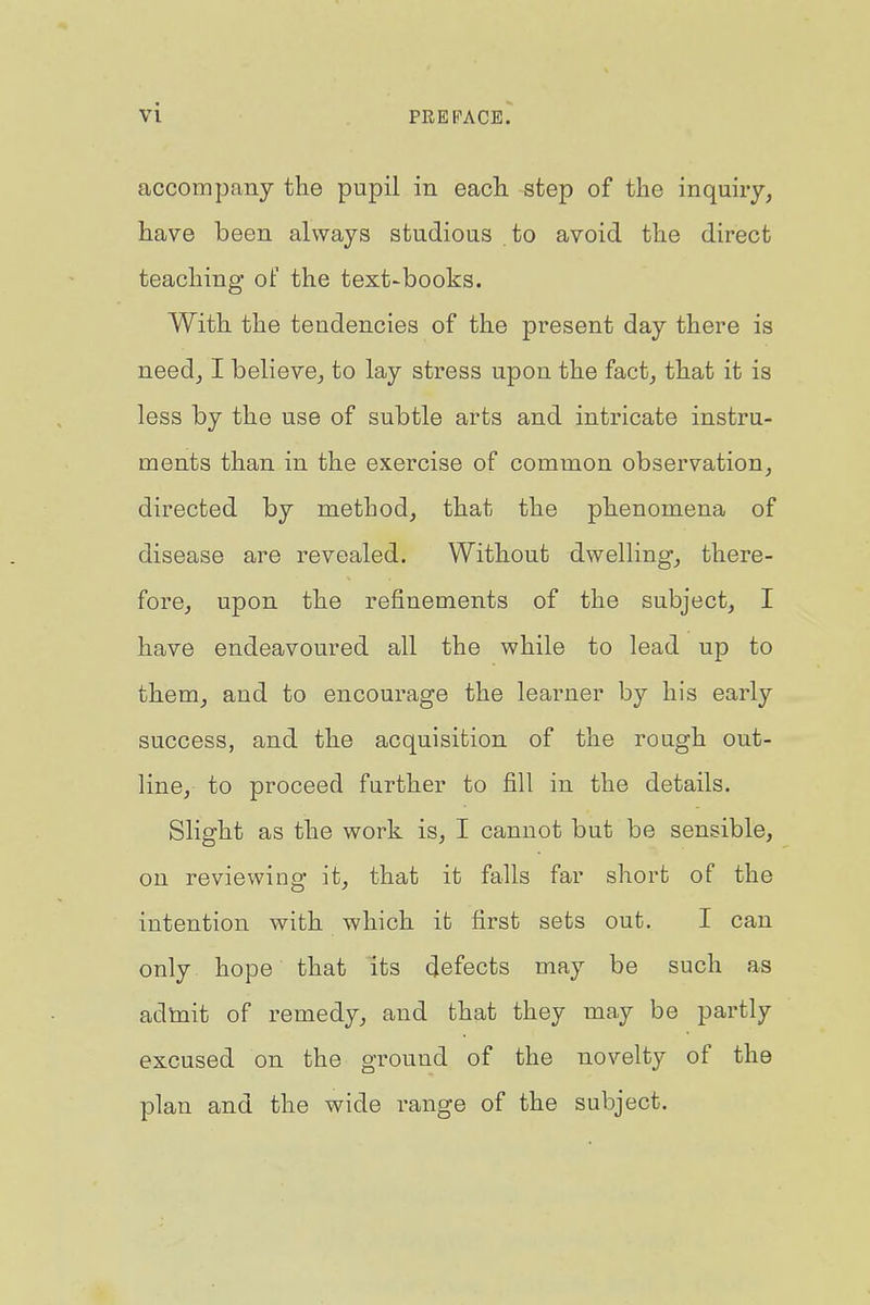 VI PREFACE. accompany the pupil in each step of the inquiry, have been always studious to avoid the direct teaching of the text-books. With the tendencies of the present day there is need, I believe, to lay stress upon the fact, that it is less by the use of subtle arts and intricate instru- ments than in the exercise of common observation, directed by method, that the phenomena of disease are revealed. Without dwelling, there- fore, upon the refinements of the subject, I have endeavoured all the while to lead up to them, and to encourage the learner by his early success, and the acquisition of the rough out- line, to proceed further to fill in the details. Slight as the work is, I cannot but be sensible, on reviewing it, that it falls far short of the intention with which it first sets out. I can only hope that its defects may be such as adtait of remedy, and that they may be partly excused on the ground of the novelty of the plan and the wide range of the subject.