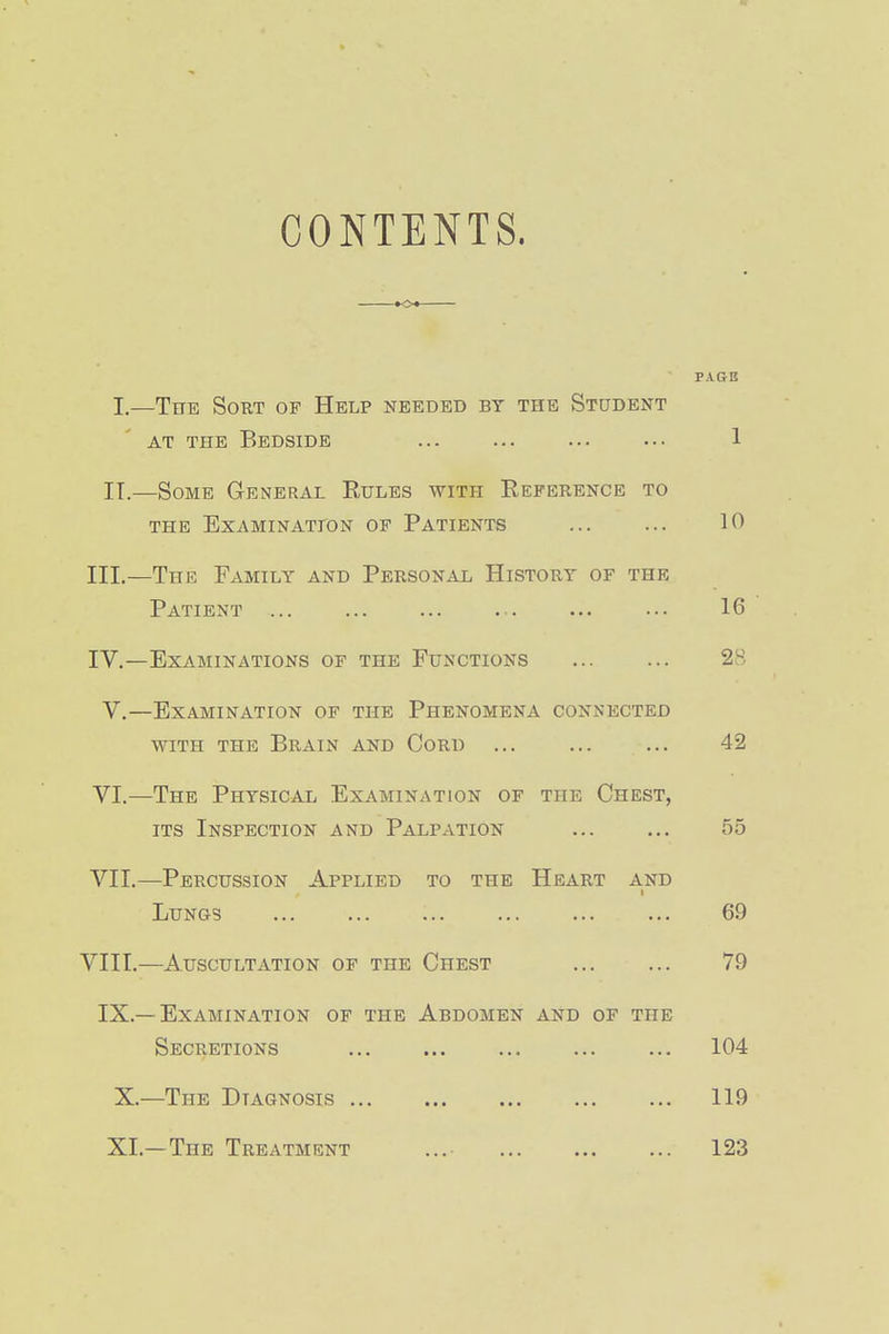 CONTENTS. K>« PAGE I.—The Sort of Help needed by the Student AT THE Bedside ... ... ... ••• 1 IT.—Some General Eules with Eeference to THE EXAMINATLON OF PATIENTS ... ... 10 III. —The Family and Personal History of the Patient ... ... ... ... ... ... 16 IV. —Examinations of the Functions 28 V.—Examination of the Phenomena connected WITH THE Brain and Cord ... ... ... 42 VI. —The Physical Examination of the Chest, ITS Inspection and Palpation ... ... 55 VII. —Percussion Applied to the Heart and Lungs ... ... ... ... ... ... 69 VIII.—Auscultation of the Chest 79 IX.—Examination of the Abdomen and of the Secretions 104 X. —The Diagnosis 119 XI. —The Treatment 123