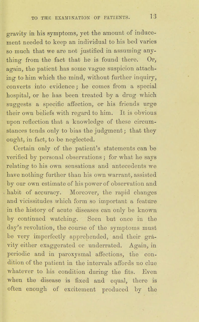 gravity in his symptoms, yet the amount of induce- ment needed to keep an individual to his bed varies so much that we are not justified in assuming any- thing from the fact that he is found there. Or, again, the patient has some vague suspicion attach- ing to him which the mind, without further inquiry, converts into evidence; he comes from a special hospital, or he has been treated by a drug which suggests a specific affection, or his friends urge their own beliefs with regard to him. It is obvious upon reflection that a knowledge of these circum- stances tends only to bias the judgment; that they ought, in fact, to be neglected. Certain only of the patient's statements can be verified by personal observations ; for what he says relating to his own sensations and antecedents we have nothing further than his own warrant, assisted by our own estimate of his power of observation and > habit of accuracy. Moreover, the rapid changes and vicissitudes which form so important a feature in the history of acute diseases can only be known by continued watching. Seen but once in the day^s revolution, the course of the symptoms must be very imperfectly apprehended, and their gra- vity either exaggerated or underrated. Again, in periodic and in paroxysmal affections, the con- dition of the patient in the intervals afibrds no clue whatever to his condition during the fits. Even when the disease is fixed and equal, there is often enough of excitement produced by the