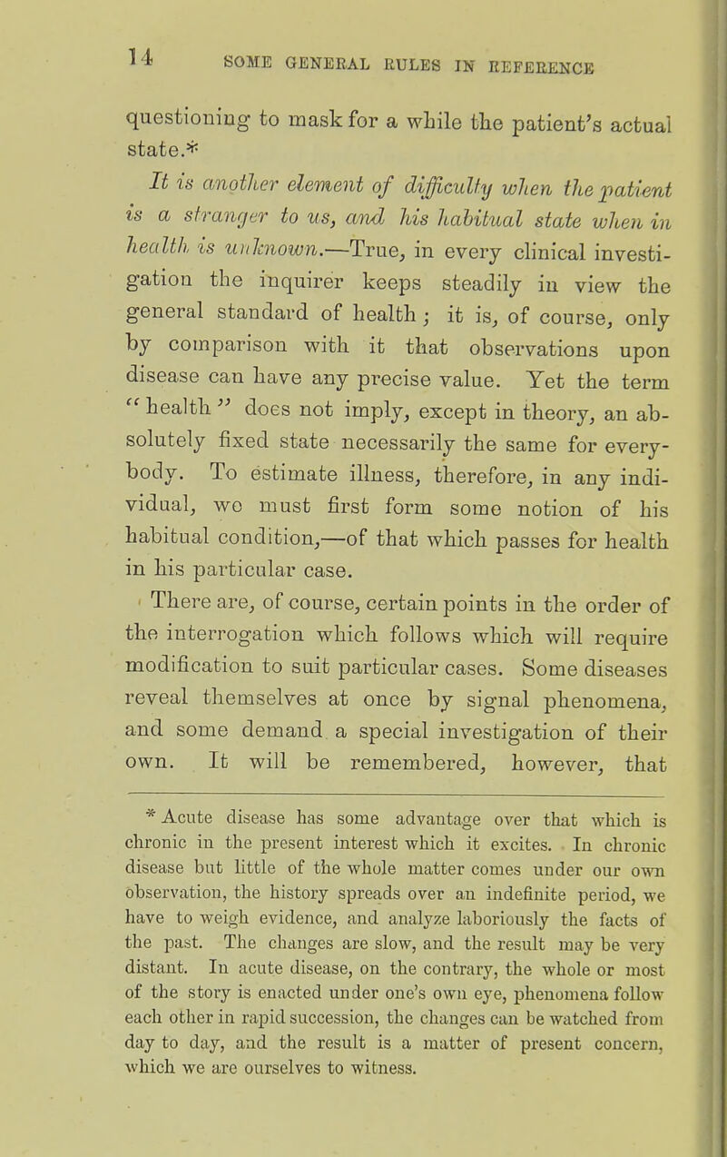 questioning to mask for a while the patient's actual state.* It is another element of difficulty when the imtient is a stranger to us, and his habitual state when in health is unlmown.—True, in every clinical investi- gation the inquirer keeps steadily in view the general standard of health j it is, of course, only by comparison with it that observations upon disease can have any precise value. Yet the term health does not imply, except in theory, an ab- solutely fixed state necessarily the same for every- body. To estimate illness, therefore, in any indi- vidual, wo must first form some notion of his habitual condition,—of that which passes for health in his particular case. ' There are, of course, certain points in the order of the interrogation which follows which will require modification to suit particular cases. Some diseases reveal themselves at once by signal phenomena, and some demand a special investigation of their own. It will be remembered, however, that * Acute disease has some advantage over that which is chronic in the present interest which it excites. In chronic disease but little of the whole matter comes under our own observation, the history spreads over aii indefinite period, we have to weigh evidence, and analyze laboriously the facts of the past. The changes are slow, and the result may be very distant. In acute disease, on the contrary, the whole or most of the story is enacted under one's own eye, phenomena follow each other in rapid succession, the changes can be watched from day to day, and the result is a matter of present concern, which we are ourselves to witness.