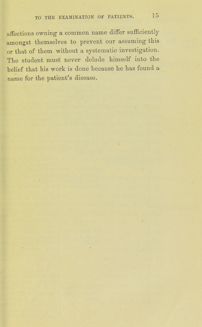aflfections owning a common name differ sufficiently amongst themselves to prevent our assuming this or that of them without a systematic investigation. The student must never delude himself into the belief that his work is done because he has found a name for the patient^s disease.
