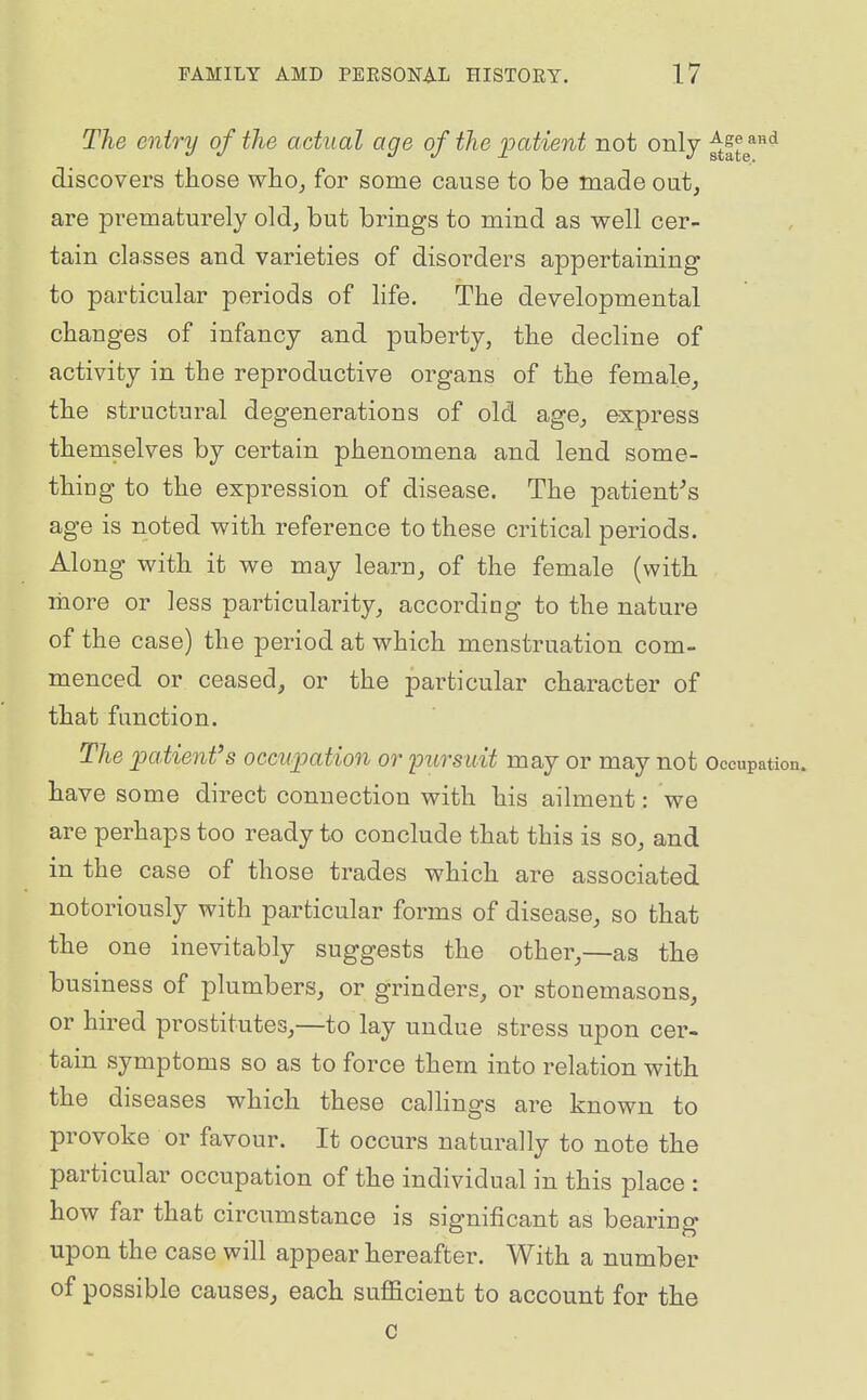 The entry of the actual age of the patient not only f^H^^^ discovers those who^ for some cause to be made out, are prematurely old, but brings to mind as well cer- tain classes and varieties of disorders appertaining to particular periods of life. The developmental changes of infancy and puberty, the decline of activity in the reproductive organs of the female, the structural degenerations of old age, express themselves by certain phenomena and lend some- thing to the expression of disease. The patient^s age is noted with reference to these critical periods. Along with it we may learn, of the female (with more or less particularity, according to the nature of the case) the period at which menstruation com- menced or ceased, or the particular character of that function. The patient's occupation or loursuit may or may not Occupatioi have some direct connection with his ailment: we are perhaps too ready to conclude that this is so, and in the case of those trades which are associated notoriously with particular forms of disease, so that the one inevitably suggests the other,—as the business of plumbers, or grinders, or stonemasons, or hired prostitutes,—to lay undue stress upon cer- tain symptoms so as to force them into relation with the diseases which these calHngs are known to provoke or favour. It occurs naturally to note the particular occupation of the individual in this place : how far that circumstance is significant as bearing upon the case will appear hereafter. With a number of possible causes^ each suflacient to account for the c