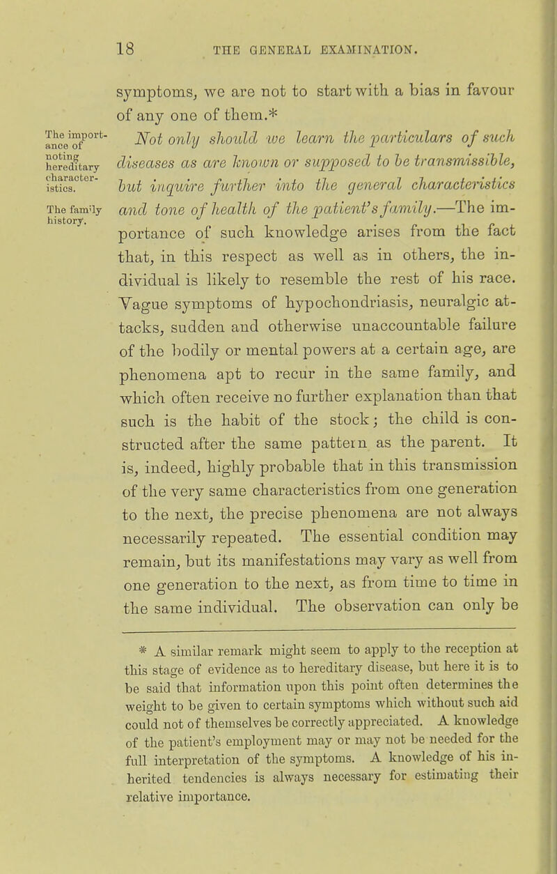 The import- ance of noting symptoms^ we are not to start with, a bias in favour of any one of them.* Not only should lue learn the loarticulars of such heJedftary cUseasBs as are hnown or sup]9osed to be transmissihle, htHs?^^^' hut inquire further into the general characteristics The family and toue of health of the patient's family.—The im- hi story. ^ • r ^ r portance of such, knowledge arises from the lact tliat, in this respect as well as in others, the in- dividual is likely to resemble the rest of his race. Yague symptoms of hypochondriasis, neuralgic at- tacks, sudden and otherwise unaccountable failure of the bodily or mental powers at a certain age, are phenomena apt to recur in the same family, and which often receive no further explanation than that such is the habit of the stock; the child is con- structed after the same pattern as the parent. It is, indeed, highly probable that in this transmission of the very same characteristics from one generation to the next, the precise phenomena are not always necessarily repeated. The essential condition may remain, but its manifestations may vary as well from one generation to the next, as from time to time in the same individual. The observation can only be * A similar remark might seem to apply to the reception at this stage of evidence as to hereditary disease, but here it is to be said that information upon this point often determines the weight to be given to certain symptoms which without such aid could not of themselves be correctly appreciated. A knowledge of the patient's employment may or may not be needed for the full interpretation of the symptoms. A knowledge of his in- herited tendencies is always necessary for estimating their relative importance.