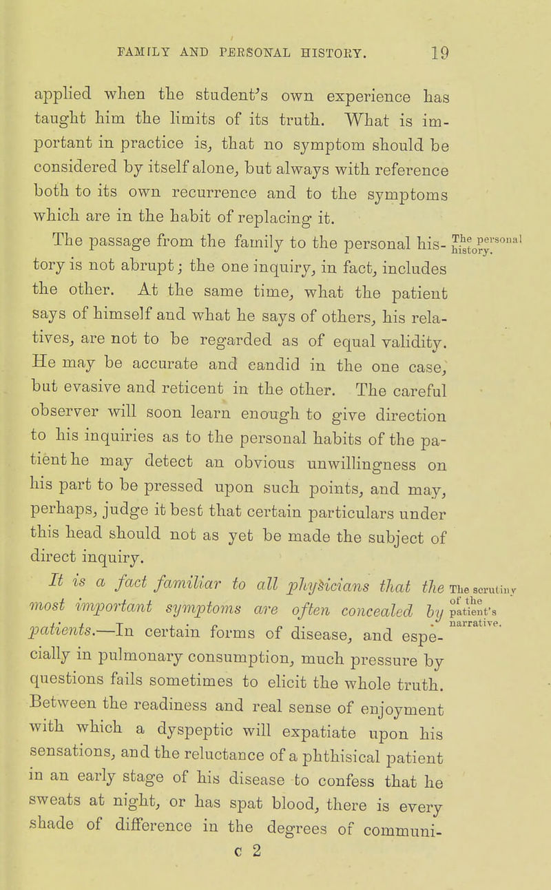 applied when tlie student^s own experience lias taught him the limits of its truth. What is im- portant in practice is, that no symptom should be considered by itself alone, but always with reference both to its own recurrence and to the symptoms which are in the habit of replacing it. The passage from the family to the personal his- So?y'^''''' tory is not abrupt; the one inquiry, in fact, includes the other. At the same time, what the patient says of himself and what he says of others, his rela- tives, are not to be regarded as of equal validity. He may be accurate and candid in the one case, but evasive and reticent in the other. The careful observer will soon learn enough to give direction to his inquiries as to the personal habits of the pa- tient he may detect an obvions unwillingness on his part to be pressed upon such points, and may, perhaps, judge it best that certain particulars under this head should not as yet be made the subject of direct inquiry. It is a fact familiar to all phjHcians that tJw The scvuHuv most important symptoms are often concealed hyiittelt: patients.—In certain forms of disease, and espe- '''^''^ cially in pulmonary consumption, much pressure by questions fails sometimes to elicit the whole truth. Between the readiness and real sense of enjoyment with which a dyspeptic will expatiate upon his sensations, and the reluctance of a phthisical patient in an early stage of his disease to confess that he sweats at night, or has spat blood, there is every shade of dijfference in the degrees of communi- c 2