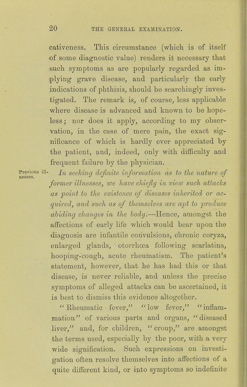 cativeness. This circumstance (which is of itself of some diagnostic value) renders it necessary that such symptoms as are popularly regarded as im- plying grave disease, and particularly the early indications of phthisis, should be searchingly inves- tigated. The remark is, of course, less applicable where disease is advanced and known to be hope- less; nor does it apply, according to my obser- vation, in the case of mere pain, the exact sig- nificance of which is hardly ever appreciated by the patient, and, indeed, only with difficulty and frequent failure by the physician. Previous iu- j^j, seeMuq definite information as to the nature of nesses. t/ j «/ former illnesses, toe have cJdefiy in view such attacJcs as 'point to the existence of diseases inherited or ac- quired, and such as of tliemselves are ajpt to produce abiding changes in the body.—Hence, amongst the affections of early life which would bear upon the diagnosis are infantile convulsions, chronic coryza, enlarged glands, otorrhoea following scarlatina, hooping-cough, acute rheumatism. The patient^s statement, however, that he has had this or that disease, is never reliable, and unless the precise symptoms of alleged attacks can be ascertained, it is best to dismiss this evidence altogether. Rheumatic fever,^^ low fever,^'' inflam- mation^^ of various parts and organs, '^diseased liver,^^ and, for children, croup,^^ are amongst the terms used, especially by the poor, with a very wide signification. Such expressions on investi- gation often resolve themselves into affections of a quite different kind, or into symptoms so indefinite