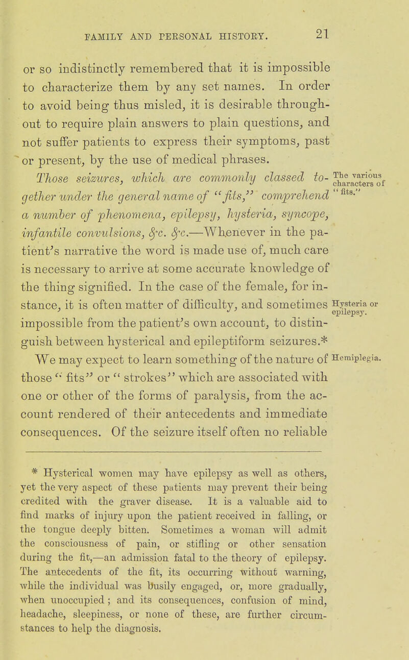 or so indistinctly remembered tliat it is impossible to characterize them by any set names. In order to avoid being thus misled^ it is desirable through- out to require plain answers to plain questions, and not sufifer patients to express their symptoms, past or present, by the use of medical phrases. Those seizures, which are commonly classed to- characterTof gether under the general name of ''fits/' comprehend a number of phenomena, epilepsy, hysteria, syncope, infantile convulsions, 8fc. Sfc.—Whenever in the pa- tient^s narrative the word is made use of, much care is necessary to arrive at some accurate knowledge of the thing signified. In the case of the female, for in- stance, it is often matter of difficultv, and sometimes Hysteria or •' epilepsy. impossible from the patients own account, to distin- guish between hysterical and epileptiform seizures.* We may expect to learn something of the nature of Hemiplegia, those fits'' or strokes'' which are associated with one or other of the forms of paralysis, from the ac- count rendered of their antecedents and immediate consequences. Of the seizure itself often no reliable * Hysterical women may have epilepsy as well as others, yet the very aspect of these patients may prevent theix being credited with the graver disease. It is a valuable aid to find marks of injury upon the patient received in falling, or the tongue deeply bitten. Sometimes a M'oman will admit the consciousness of pain, or stifling or other sensation during the fit,—an admission fatal to the theory of epilepsy. The antecedents of the fit, its occurring without warning, while the individual was busily engaged, or, more gradually, when unoccupied ; and its consequences, confusion of mind, headache, sleepiness, or none of these, are further circum- stances to help the diagnosis.