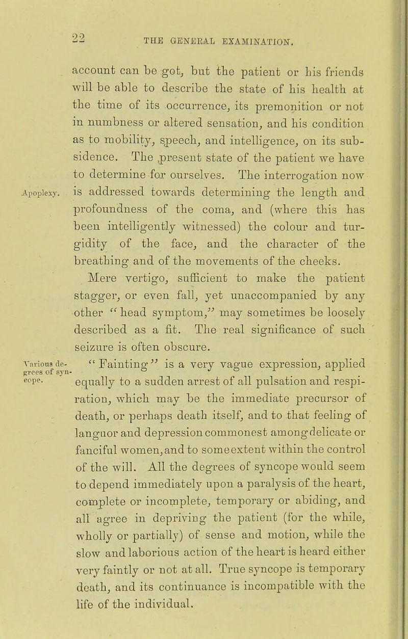 account can be .got, but tlie patient or his friends will be able to describe tbe state of his health at the time of its occurrence, its premonition or not in numbness or altered sensation, and his condition as to mobility, sjpeech, and intelligence, on its sub- sidence. The .present state of the patient we have to determine foT ourselves. The interrogation now jVpopiexy. is addressed towards determining the length and profoundness of the coma, and (where this has been intelligently witnessed) the colour and tur- gidity of the face, and the character of the breathing and of the movements of the cheeks. Mere vertigo, sufficient to make the patient stagger, or even fall, yet unaccompanied by smj other head symptom, may sometimes be loosel}^ described as a fit. The real significance of such seizure is often obscure, vnrious de- Fainting' is a very vag-ue expression, applied ♦'P'^- equally to a sudden arrest of all pulsation and respi- ration, which may be the immediate precursor of death, or perhaps death itself, and to that feeling of languor and depression commonest among delicate or fanciful women, and to some extent within the control of the will. All the degrees of syncope would seem to depend immediately upon a paralysis of the heart, complete or incomplete, temporary or abiding, and all agree in depriving the patient (for the while, wholly or partially) of sense and motion, while the slow and laborious action of the heart is heard either very faintly or not at all. True syncope is temporary death, and its continuance is incompatible with the life of the individual.