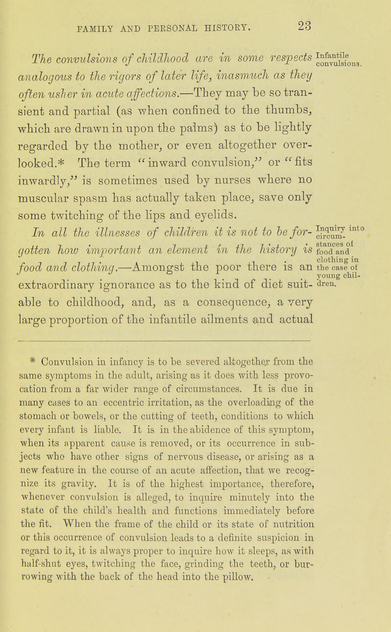 The convulsions of childhood are in some respects J^^^^^J^^g analogous to the rigors of later life, i,nasm,uch as they often usher in acute affections.—Tbey may be so tran- sient and partial (as wlien confined to the tTaumbs^ which are drawn in upon the palms) as to be lightly- regarded by the mother^ or even altogether over- looked.* The term inward convulsion/^ or fits inwardly/'is sometimes used by nurses where no muscular spasm has actually taken place^ save only some twitching of the lips and eyelids. In all the illnesses of children it is not to he for- JfXiS '^^ gotten hoiu important an element in the history is food'^and^ 7 T 7 7 • t 1 ii • clothing iu food and clothinq.—Among-st the poor there is an the case of . . . . young cWI. extraordinary ignorance as to the kind of diet suit- <iren. able to childhood, and, as a consequence, a very large proportion of the infantile ailments and actual * Convulsion in infancy is to he severed akogethejr from tlie same symptoms in the adult, arising as it does with less provo- cation from a far wider range of circumstances. It is due in many cases to an eccentric irritation, as the overloading of the stomach or bowels, or the cutting of teeth, conditions to which every infant is liable. It is in the abidence of this symptom, when its apparent came is removed, or its occurrence in sub- jects who have other signs of nervous disease, or arising as a new feature in the course of an acute affection, that we recog- nize its gravity. It is of the highest importance, therefore, whenever convidsion is alleged, to inquire minutely into the state of the child's health and functions immediately before the fit. When the frame of the child or its state of nutrition or this occurrence of convulsion leads to a definite suspicion in regard to it, it is always proper to inquire how it sleeps, as with half-shut eyes, twitching the face, grinding the teeth, or bur- rowing with the back of the head into the pillow.