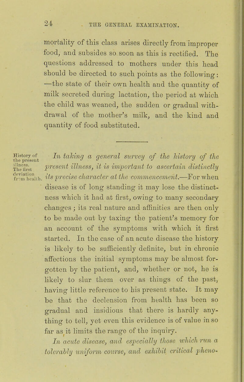 mortality of tliis class arises directly from improper food, and subsides so soon as tliis is rectified. The questions addressed to mothers under this head should be directed to such points as the following: —the state of their own health and the quantity of milk secreted during lactation, the period at which, the child was weaned, the sudden or gradual with- drawal of the mother^s milk, and the kind and quantity of food substituted. History of tolvinq a general survey of the Jiistorv of the the present jo j j j j ThTarst present illness, it is important to ascertain distinctly frTm heaiih. precise character at the commencement.—For when disease is of long standing it may lose the distinct- ness which it had at first, owing to many secondary changes ; its real nature and. aflanities are then only to be made out by taxing the patient^s memory for an account of the symptoms with which it first started. In the case of an acute disease the history is likely to be sufficiently definite, but in chronic afiections the initial symptoms may be almost for- gotten by the patient, and, whether or not, he is likely to slur them over as things of the past, • having little reference to his present state. It may be that the declension from health has been so gradual and insidious that there is hardly any- thing to tell, yet even this evidence is of value in so far as^it limits the range of the inquiry. In acute disease, and especially those which run a tolerahly uniform course, and exhibit critical jjheno-
