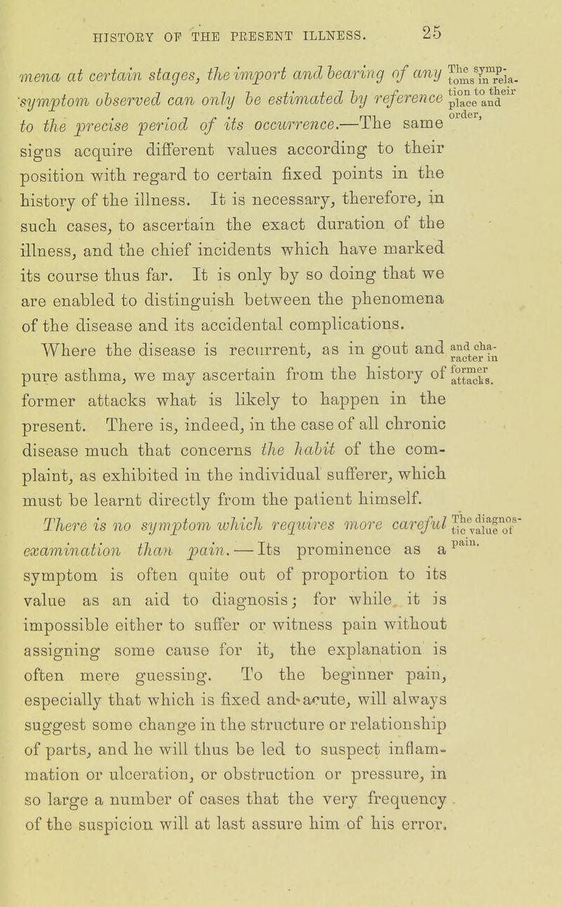 mena at certain stages, the import and hearing of any J^J^gYiTr^eia. ■symptom observed can only he estimated hy reference place an?'' , . •in', mi order, to the precise period of its occurrence.— ine same signs acquire different values according to tteir position with regard to certain fixed points in the history of the illness. It is necessary, therefore, in such cases, to ascertain the exact duration of the illness, and the chief incidents which have marked its course thus far. It is only by so doing that we are enabled to distinguish between the phenomena of the disease and its accidental complications. Where the disease is recm-rent, as in gout and and cha- ' '-' racter lu pure asthma, we may ascertain from the history of former attacks what is likely to happen in the present. There is, indeed, in the case of all chronic disease much that concerns the habit of the com- plaint, as exhibited in the individual sufferer, which must be learnt directly from the patient himself. There is no symptom which reguires more careful JJc vfiuroT examination than pain. — Its prominence as a symptom is often quite out of proportion to its value as an aid to diagnosis; for while it is impossible either to suffer or witness pain without assigning some cause for it, the explanation is often mere guessing. To the beginner pain, especially that which is fixed and* acute, will always suggest some change in the structure or relationship of parts, and he will thus be led to suspect inflam- mation or ulceration, or obstruction or pressure, in so large a number of cases that the very frequency . of the suspicion will at last assure him of his error.