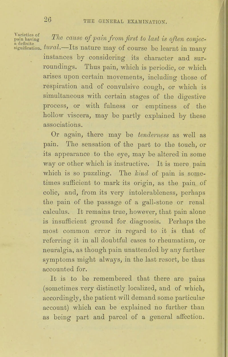 JaTu having' The causo of pain from Jirst to last is often conjec- a definite j 7 tj. x sifjuification. turat.—Its nature may oi course be learnt in many instances by considering its character and sur- roundings. Thus pain, which is periodic, or which arises upon certain movements, including those of respiration and of convulsive cough, or which is simultaneous with certain stages of the digestive process, or with fulness or emptiness of the hollow viscera, may be partly explained by these associations. Or again, there may be tenderness as well as pain. The sensation of the part to the touch, or its appearance to the eye, may be altered in some way or other which is instructive. It is mere pain which is so puzzling. The kind of pain is some- times sufficient to mark its origin, as the pain of colic, and, from its very intolerableness, perhaps the pain of the passage of a gall-stone or renal calculus. It remains true, however, that pain alone is insufficient ground for diagnosis. Perhaps the most common error in regard to it is that of referring it in all doubtful cases to rheumatism, or neuralgia, as though pain unattended by any further symptoms might always, in the last resort, be thus accounted for. It is to be remembered that there are pains (sometimes very distinctly localized, and of which, accordingly, the patient will demand some particular account) which can be explained no further than as being part and parcel of a general affection.