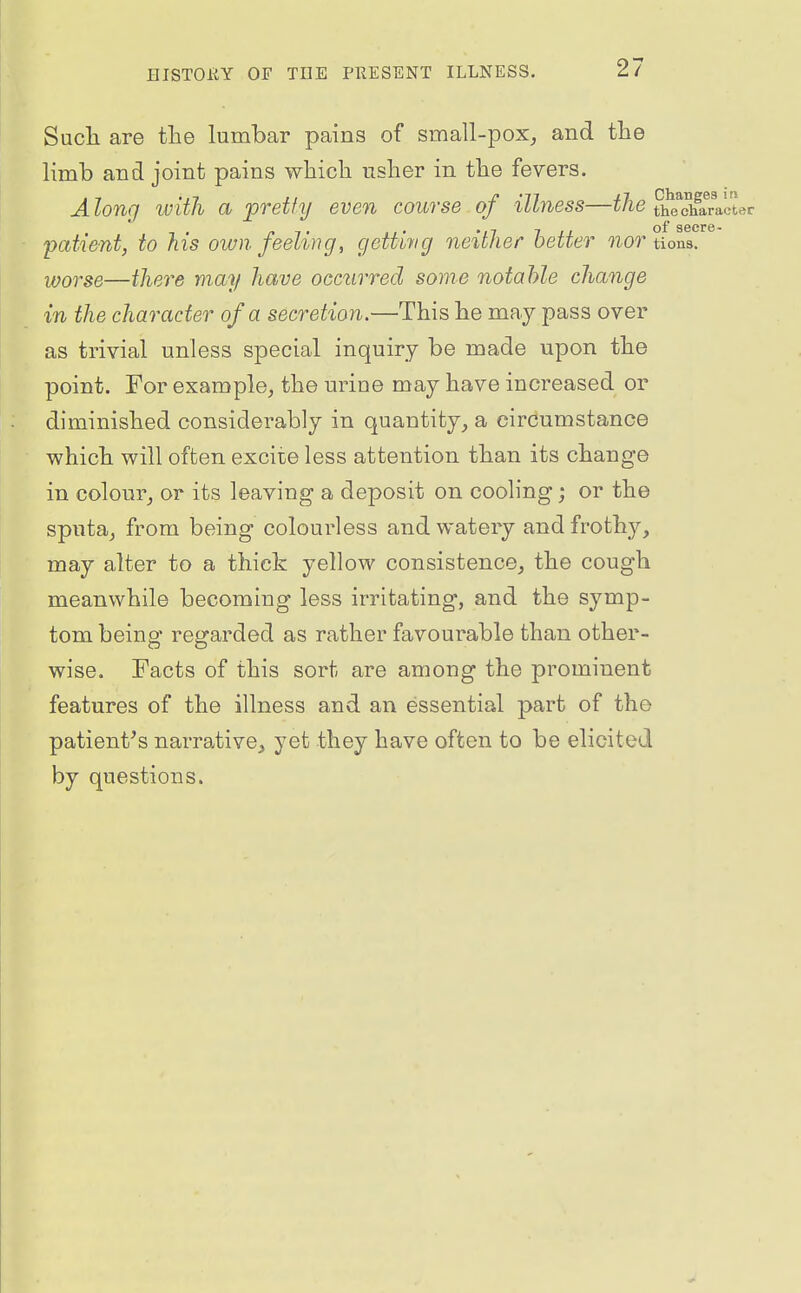 Sucli are the lumbar pains of small-pox^ and the limb and joint pains wbich iislier in tbe fevers. Alonq ivith a pretty even course of illness—tlie the character - ,. . 7 II of secre- pataent, to his own feeling, getting neither better nor tions. worse—there may have occurred some notable change in the character of a secretion.—This he may pass over as trivial unless special inquiry be made upon the point. For example, the urine may have increased or diminished considerably in quantity, a circumstance which will often excite less attention than its change in colour, or its leaving a deposit on cooling; or the sputa, from being colourless and watery and frothy, may alter to a thick yellow consistence, the cough meanwhile becoming less irritating, and the symp- tom being' reijarded as rather favourable than other- wise. Facts of this sort are among the prominent features of the illness and an essential part of the patient's narrative, yet they have often to be elicited by questions.