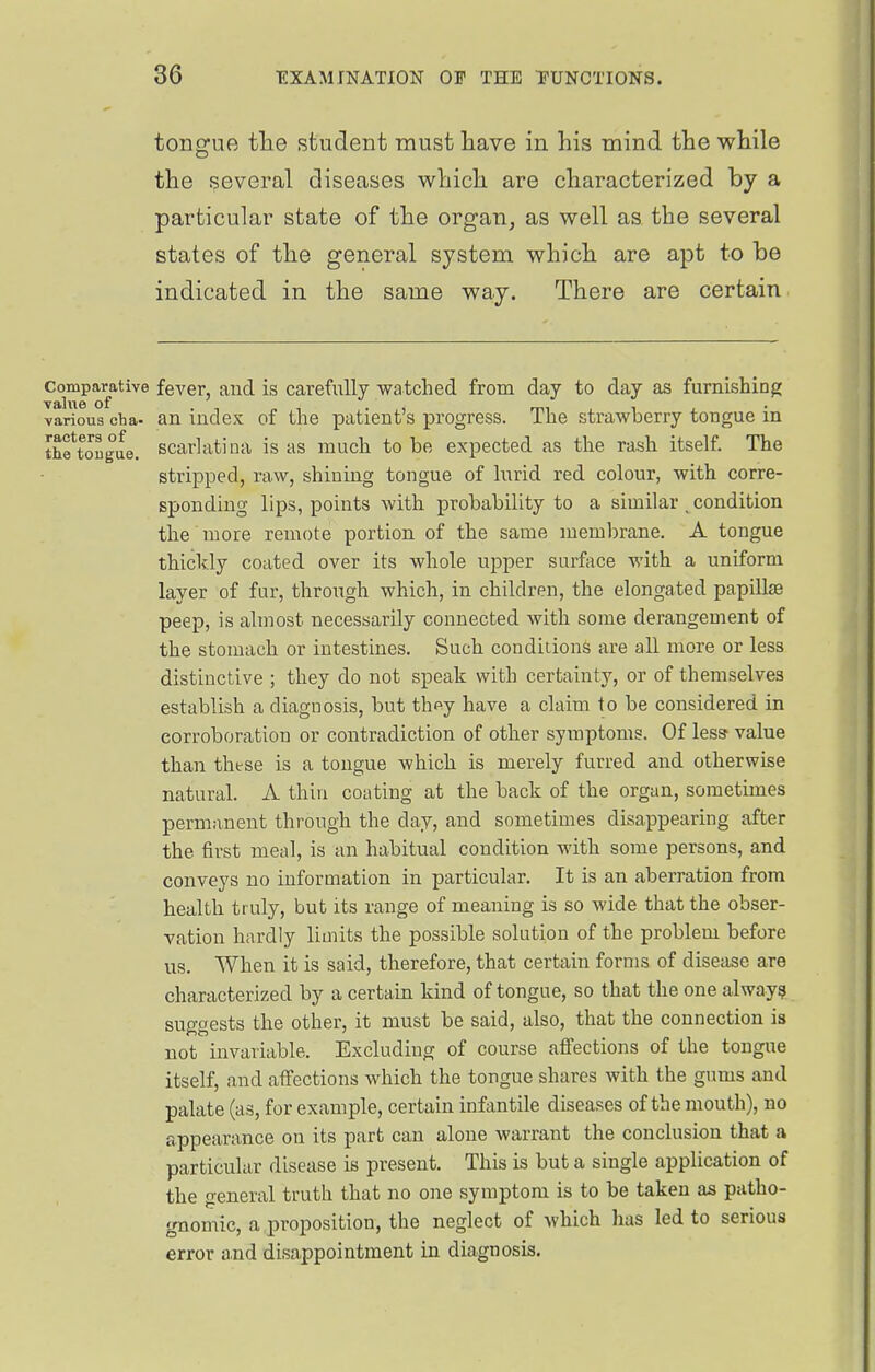 tongue tlie student must have in his mind the while the several diseases which are characterized by a particular state of the organ, as well as the several states of the general system which are apt to be indicated in the same way. There are certain Comparative feA'er, and is carefully watched from day to day as furnishing various cba- an index of the patient's progress. The strawberry tongue in thftougue. scarlatina is as much to be expected as the rash itself. The stripped, raw, shining tongue of lurid red colour, with corre- sponding lips, points with probability to a similar ^ condition the more remote portion of the same membrane. A tongue thickly coated over its whole upper surface with a uniform layer of fur, through which, in children, the elongated papilte peep, is almost necessarily connected with some derangement of the stomach or intestines. Such conditions are all more or less distinctive ; they do not speak with certainty, or of themselves establish a diagnosis, but thpy have a claim to be considered in corroboration or contradiction of other symptoms. Of less value than these is a tongue which is merely furred and otherwise natural. A thiu coating at the back of the organ, sometimes permanent through the day, and sometimes disappearing after the first meal, is an habitual condition with some persons, and conveys no information in particular. It is an aberration from health truly, but its range of meaning is so wide that the obser- vation hardly limits the possible solution of the problem before us. When it is said, therefore, that certain forms of disease are characterized by a certain kind of tongue, so that the one always suggests the other, it must be said, also, that the connection is not invariable. Excluding of course afiections of the tongue itself, and affections which the tongue shares with the gums and palate (as, for example, certain infantile diseases of the mouth), no appearance on its part can alone warrant the conclusion that a particular disease is present. This is but a single application of the general truth that no one symptom is to be taken as patho- gnomic, a proposition, the neglect of which has led to serious error and disappointment in diagnosis.