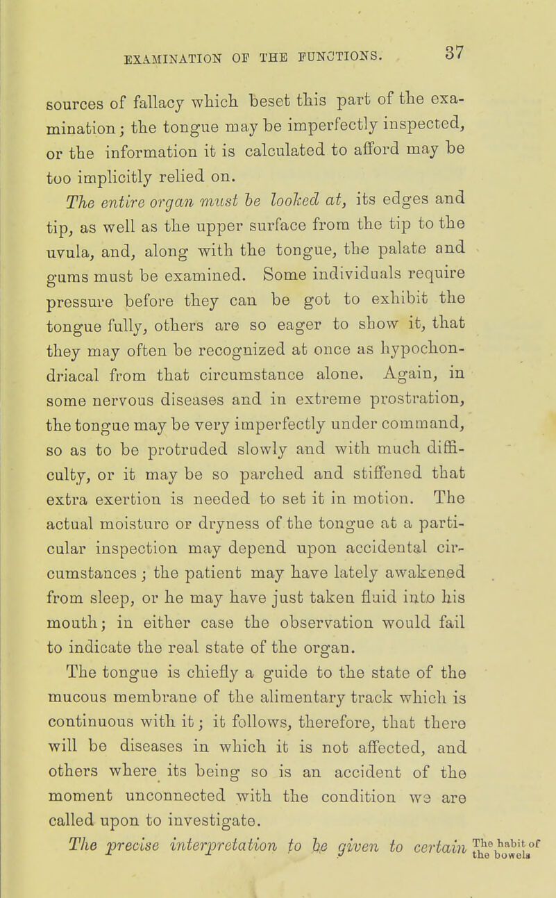 sources of fallacy wtich beset tMs part of tlie exa- mination; the tongue maybe imperfectly inspected, or the information it is calculated to afford may be too implicitly relied on. The entire organ must he loohed at, its edges and tip, as well as the upper surface from the tip to the uvula, and, along with the tongue, the palate and gums must be examined. Some individuals require pressure before they can be got to exhibit the tongue fully, others are so eager to show it, that they may often be recognized at once as hypochon- driacal from that circumstance alone. Again, in some nervous diseases and in extreme prostration, the tongue may be very imperfectly under command, so as to be protruded slowly and with much diffi- culty, or it may be so parched and stiffened that extra exertion is needed to set it in motion. The actual moisture or dryness of the tongue at a parti- cular inspection may depend upon accidental cir- cumstances ; the patient may have lately awakened from sleep, or he may have just taken fluid into his mouth; in either case the observation would fail to indicate the real state of the organ. The tongue is chiefly a guide to the state of the mucous membrane of the alimentary track v^'hich is continuous with it; it follows, therefore, that there will be diseases in which it is not affected, and others where its being so is an accident of the moment unconnected with the condition we are called upon to investigate. The precise interpretation fo h.e given to certain ^^q^^^^i^^