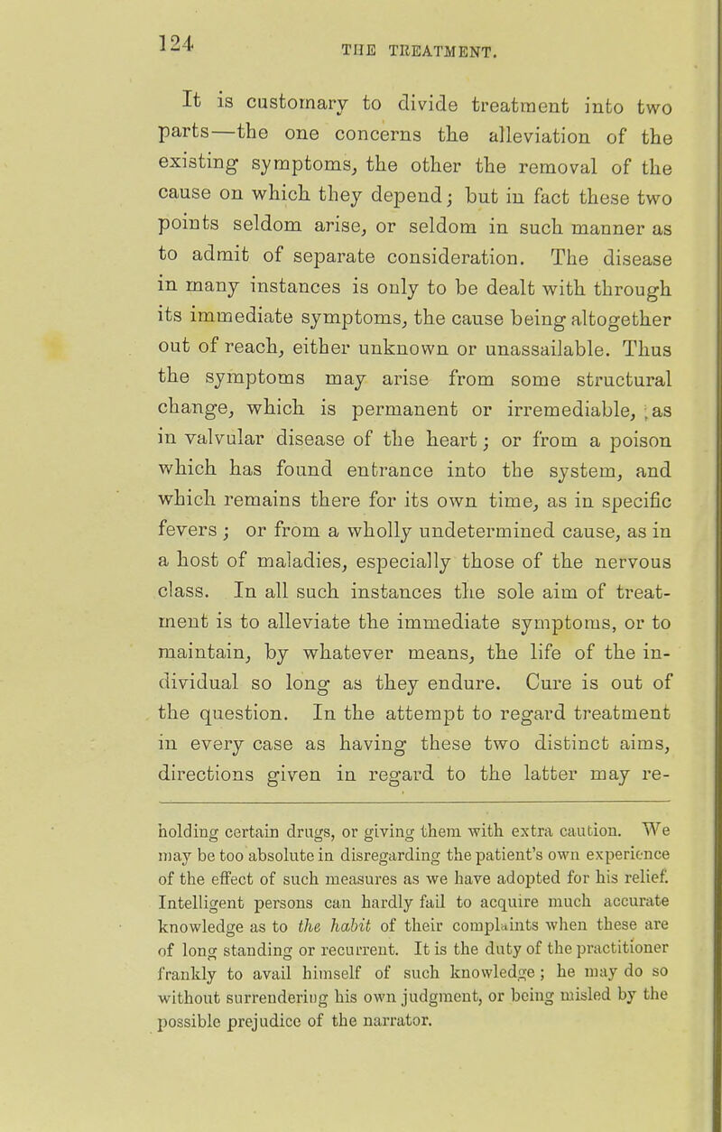 THE TREATMENT. It is customary to divide treatment into two parts—the one concerns the alleviation of the existing symptoms, the other the removal of the cause on which they depend; but in fact these two points seldom arise, or seldom in such manner as to admit of separate consideration. The disease in many instances is only to be dealt with through its immediate symptoms, the cause being altogether out of reach, either unknown or unassailable. Thus the symptoms may arise from some structural change, which is permanent or irremediable, - as in valvular disease of the heai-t; or from a poison which has found entrance into the system, and which remains there for its own time, as in specific fevers ; or from a wholly undetermined cause, as in a host of maladies, especially those of the nervous class. In all such instances tlie sole aim of treat- ment is to alleviate the immediate symptoms, or to maintain, by whatever means, the life of the in- dividual so long as they endure. Cure is out of the question. In the attempt to regard treatment in every case as having these two distinct aims, directions given in regard to the latter may re- holding certain drugs, or giving them Avith extra caution. We msxj be too absolute in disregarding the patient's own experience of the effect of such measures as we have adopted for his relief. Intelligent persons can hardly fail to acquire much accurate knowledge as to the habit of their complaints when these are of Ion or standing or recurrent. It is the duty of the practitioner frankly to avail himself of such knowledge ; he may do so without surrendering his own judgment, or being misled by the possible prejudice of the narrator.