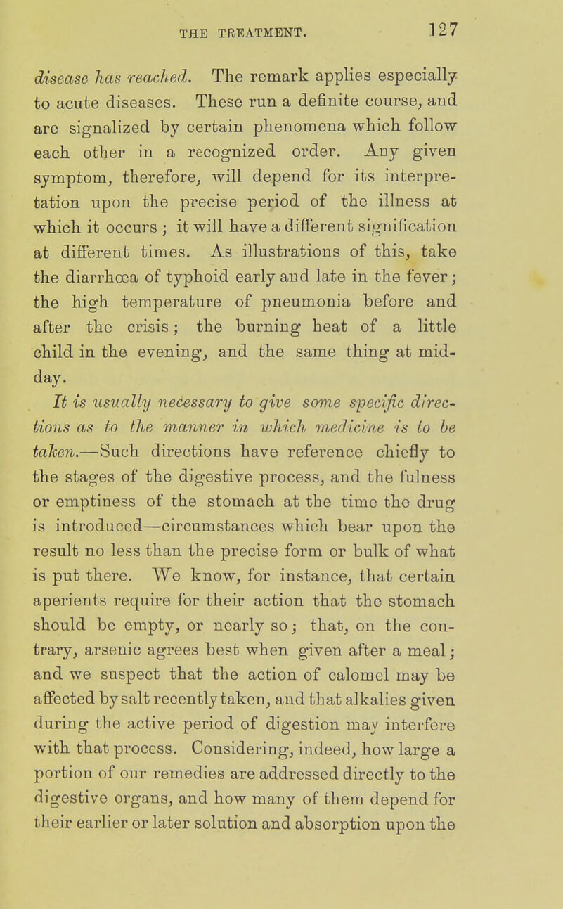 ]27 disease has readied. The remark applies especially, to acute diseases. These run a definite course, and are signalized by certain phenomena which follow each other in a recognized order. Any given symptom, therefore, will depend for its interpre- tation upon the precise period of the illness at which it occurs ; it will have a different signification at different times. As illustrations of this, take the diarrhoea of typhoid early and late in the fever; the high temperature of pneumonia before and after the crisis; the burning heat of a little child in the evening, and the same thing at mid- day. It is usually necessary to give some syecific direc- tions as to the manner in which medicine is to be taken.—Such directions have reference chiefly to the stages of the digestive process, and the fulness or emptiness of the stomach at the time the drug is introduced—circumstances which bear upon the result no less than the precise form or bulk of what is put there. We know, for instance, that certain aperients require for their action that the stomach should be empty, or nearly so; that, on the con- trary, arsenic agrees best when given after a meal; and we suspect that the action of calomel may be affected by salt recently taken, and that alkalies given during the active period of digestion may interfere with that process. Considering, indeed, how large a portion of our remedies are addressed directly to the digestive organs, and how many of them depend for their earlier or later solution and absorption upon the