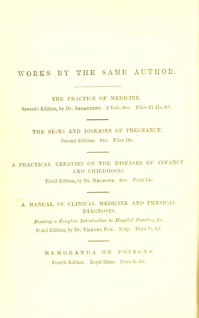 WOEKS BY THE SAME AUTIIOE. THE rilACTICE OF MEDICIXE. Seventh Edition, by Dr. BBOiDSENT. 2 Vols. Svo. Price £1 llf. Crf. THE SIGNS AXD DISEASES OF rREGXAKCY. Second Edition. Svo. Price ISs. A ri{ACTICAL TREATISE OX THE DISEASES OF IXFAXCY AND CHILDHOOD. Third Edition, by Dr. Meadows. Svo. Price 11.--. A JIANUAL OF CLINICAL 3MEDICINE AND rilYSICAI. DIAGNOSIS. Forming a Complete Infroduclion io Jlofpilii! Fraclice, <fr. Tl.irJ Edition, by Dr. Tilbury Fox. Fcip. Price 7s. GJ- JI 10 JI O It A N D A O X I- (I I S O X S-. Fourth Edition. Koyal 32mo. Price St.CJ.