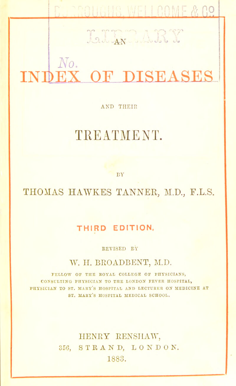 nn^/ir: f^, po ■ i'i'III - I i /<I I „ . INmiDLJilLDJLaEASES AND THEIR TREATMENT. BY THOMAS HAWKES TANNER, M.D., F.L.S. THIRD EDITION. liEVISED EV W. II. BROADBENT, M.D. TELLOW OF THE BOTAL COLLEGE OF rHTSICIANS, COXSL'LTING PHYSICIAN TO THE LONDON FEyETi HOSPITAL, PHTSICIAN TO ST. MAEy's HOSPITAL AND LECTUIIER ON MEDICINE AT SI. MAUY's hospital medical SCHOOL. HENRY EENSIIAW, 350, STRAND, LONDON. 1883.