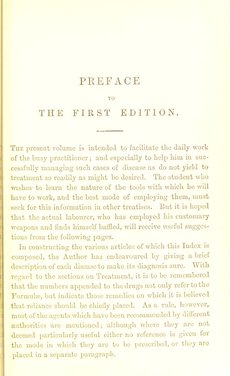 The present volume is iutended to facilitate the daily work of the busy practitioner; and especially to lielp liim in suc- cessfully mauaging sucli cases of disease as do not yield to treatment so readily as might be desired. The student who wishes- to learn the nature of the tools with which he will have to work, and the best mode of employing them, must seek for this information in other treatises. But it is hoped that the actual labourer, who has employed his customary weapons and finds himself baffled, will receive useful snggcs- tions from the following pages. In constiTicting the various articles of which this Index is composed, the Author has endeavoured by giving a brief description of each disease to make its diagnosis sure. With regar.l to the sections on Treatment, it is to be remembered that the numbers appended to the drugs not only refer to the Formidw, but indicate those remedies on which it is believed that reliance should be chiclly placed. As a rule, however, most of the agents which have been recommended by dill'erent authorities are mentioned; although where they are not deemed particularly useful either no reference is given for the mode in which they arc to be iirescrlbcd, or tliey arc placed in a separate paragraph.