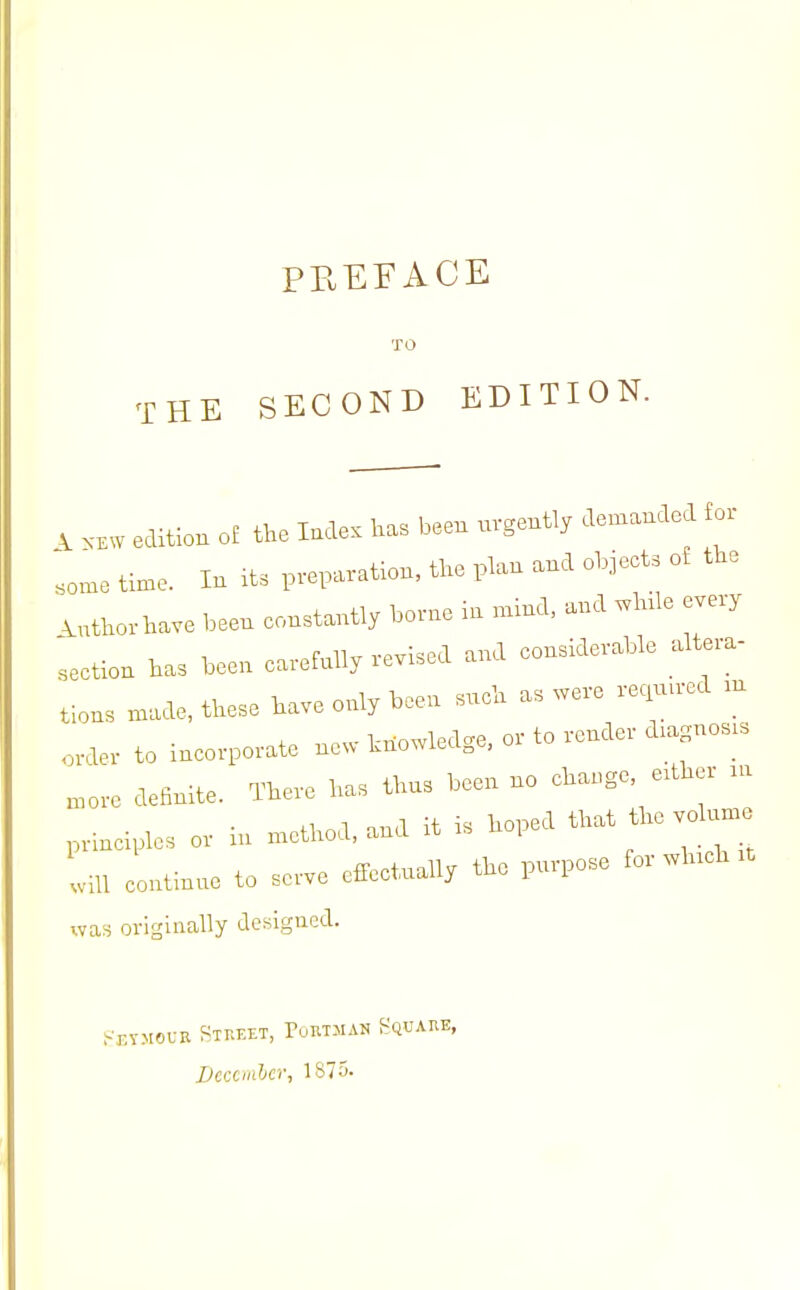 TO THE SECOND EDITION. V .KW edition ol the l»s been uvgentl, demanded for ;„.ne time. In it. p.ei»vation, t„e plan and objeet, of tbe .uthovba™ been eonetanti, bo»e in „,ind, and .Inle evevy ieetion has been ea.-efnlly vevised and conddevabie altera- tion, .nade, these have only been sneh as „eve re.n.ved .n to incorporate no. hno^ledge, or to verrder d.agnos.s „,„re definite. There has thn, been no change, e.tlrer .„ prineipicsori„.nett,od,andit is hoped that tire volanrc liU continne to serve cfTectnally the p.rrpose for vvhreh .t was originally designed. OUR Street, Poktman Square, Ucccmher, 1875-