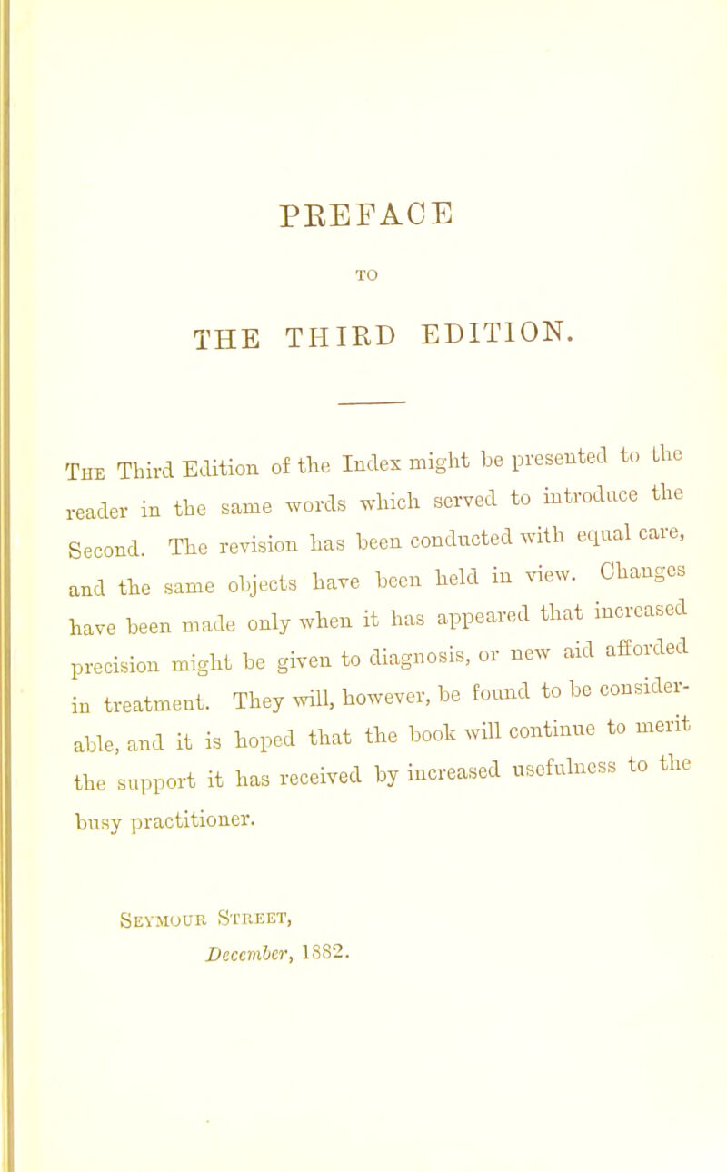 The Third Edition of the Index might be presented to the reader in the same words which served to introdnce the Second. The revision has been condncted with eqnal care, and the same objects have been held in view. Changes have been made only when it has appeared that increased precision might be given to diagnosis, or new aid afforded in treatment. They mil, however, be found to be consider- able, and it is hoped that the booh will continne to merit the support it has received by increased usefulness to the busy practitioner. Sevmuub Street, December, 1882.